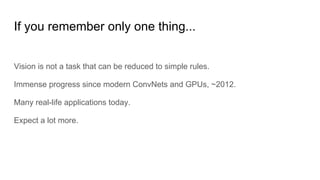 If you remember only one thing...
Vision is not a task that can be reduced to simple rules.
Immense progress since modern ConvNets and GPUs, ~2012.
Many real-life applications today.
Expect a lot more.
 