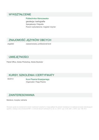 Pakiet Office, Adobe Photoshop, Adobe Illustrator
literatura, muzyka, kulinaria
Wyrażam zgodę na przetwarzanie danych osobowych zawartych w mojej aplikacji dla potrzeb niezbędnych do realizacji procesów rekrutacyjnych
zgodnie z ustawą z dnia 29 sierpnia1997 r. o ochronie danych osobowych (t.j. Dz. U. z 2015 r. poz. 2135, 2281, z 2016 r. poz. 195, 677).
WYKSZTAŁCENIE
Politechnika Warszawska
geodezja i kartografia
Specjalizacja: Poligrafia
Poziom wykształcenia: magister inżynier
ZNAJOMOŚĆ JĘZYKÓW OBCYCH
angielski zaawansowany, professional level
UMIEJĘTNOŚCI
KURSY, SZKOLENIA I CERTYFIKATY
04/2012 Kurs Pisania Kreatywnego
Organizator: Pasja Pisania
ZAINTERESOWANIA
 