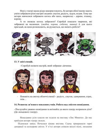 Нині у театрі маски рідко використовують, бо актори обов’язково мають
уміти зображати різні настрої людини: смуток, радість, задум, подив. Тому що
актори навчилися зображати когось або щось, наприклад - дерево, пташку,
корову.
А ти зможеш когось зобразити? Спробуй показати тваринок, які
зображені на малюнках. (жабка, корова, собачка, мишка) А для цього
пригадай, як вони розмовляють, як рухаються, що вміють роботи?
13. У світі емоцій.
- Спробуй назвати настрій, який зображає дівчинка.
- Покажіть на своєму обличчі емоції - радість , смуток, здивування, страх,
гнів…
14. Розвиток зв’язного мовлення учнів. Робота над змістом оповідання.
- Послухайте уважно оповідання та впізнайте до якого театру потрапили діти?
(До лялькового театру).
Нещодавно усім класом ми ходили на виставу «Лис Микита». До нас
приїхали актори театру ляльок.
Піднялася завіса. Почалася цікава вистава. Сцену прикрашали гарні
декорації та кольорове світло. У п’єсі актори співали веселі пісні, ляльками
 