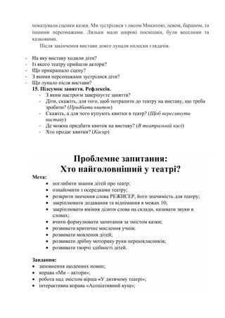 показували сценки казки. Ми зустрілися з лисом Микитою, левом, бараном, та
іншими персонажами. Ляльки мали широкі посмішки, були веселими та
казковими.
Після закінчення вистави довго лунали оплески глядачів.
- На яку виставу ходили діти?
- Із якого театру прийшли актори?
- Що прикрашало сцену?
- З якими персонажами зустрілися діти?
- Що лунало після вистави?
15. Підсумок заняття. Рефлексія.
- З яким настроєм завершуєте заняття?
- Діти, скажіть, для того, щоб потрапити до театру на виставу, що треба
зробити? (Придбати квиток)
- Скажіть, а для чого купують квитки в театр? (Щоб переглянути
виставу)
- Де можна придбати квиток на виставу? (В театральній касі)
- Хто продає квитки? (Касир)
Проблемне запитання:
Хто найголовніший у театрі?
Мета:
 поглибити знання дітей про театр;
 ознайомити з осередками театру;
 розкрити значення слова РЕЖИСЕР, його значимість для театру;
 закріплювати додавання та віднімання в межах 10;
 закріплювати вміння ділити слова на склади, називати звуки в
словах;
 вчити формулювати запитання за змістом казки;
 розвивати критичне мислення учнів;
 розвивати мовлення дітей;
 розвивати дрібну моторику руки першокласників;
 розвивати творчі здібності дітей.
Завдання:
 заповнення щоденних новин;
 вправа «Ми – актори»;
 робота над змістом вірша «У дитячому театрі»;
 інтерактивна вправа «Асоціативний кущ»;
 