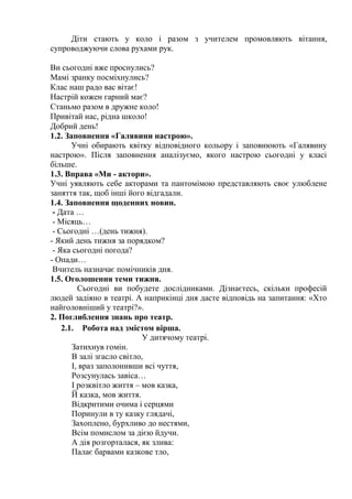 Діти стають у коло і разом з учителем промовляють вітання,
супроводжуючи слова рухами рук.
Ви сьогодні вже проснулись?
Мамі зранку посміхнулись?
Клас наш радо вас вітає!
Настрій кожен гарний має?
Станьмо разом в дружне коло!
Привітай нас, рідна школо!
Добрий день!
1.2. Заповнення «Галявини настрою».
Учні обирають квітку відповідного кольору і заповнюють «Галявину
настрою». Після заповнення аналізуємо, якого настрою сьогодні у класі
більше.
1.3. Вправа «Ми - актори».
Учні уявляють себе акторами та пантомімою представляють своє улюблене
заняття так, щоб інші його відгадали.
1.4. Заповнення щоденних новин.
- Дата …
- Місяць…
- Сьогодні …(день тижня).
- Який день тижня за порядком?
- Яка сьогодні погода?
- Опади…
Вчитель назначає помічників дня.
1.5. Оголошення теми тижня.
Сьогодні ви побудете дослідниками. Дізнаєтесь, скільки професій
людей задіяно в театрі. А наприкінці дня дасте відповідь на запитання: «Хто
найголовніший у театрі?».
2. Поглиблення знань про театр.
2.1. Робота над змістом вірша.
У дитячому театрі.
Затихнув гомін.
В залі згасло світло,
І, враз заполонивши всі чуття,
Розсунулась завіса…
І розквітло життя – мов казка,
Й казка, мов життя.
Відкритими очима і серцями
Поринули в ту казку глядачі,
Захоплено, бурхливо до нестями,
Всім помислом за дією йдучи.
А дія розгорталася, як злива:
Палає барвами казкове тло,
 
