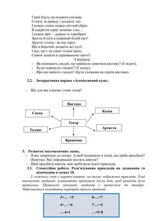 3+… =5 8-…=7
4+… =6 7-…=4
…-4=1 …+5=8
6+…=8 …-9=1
Герої йдуть на подвиги сміливо,
Стоять за правду і долають зло.
І кожне слово, кожен світлий образ
В одкритім серці залишає слід…
І кожен мріє – дужим та хоробрим
Зрости й піти в широкий білий світ!
Зрости і стати - як оці герої,
Що в боротьбі долають всі путі!
І все, що є на сцені тільки грою,
Самим зазнати в справжньому житті!
З журналу
- Як називають людей, що прийшли дивитися виставу? (Глядачі).
- Куди поринули глядачі? (У казку).
- Про що мріють глядачі? (Бути схожими на героїв вистави).
2.2. Інтерактивна вправа «Асоціативний кущ».
- Що для вас означає слово театр?
3. Розвиток математичних знань.
- Я вас запрошую до театру. А щоб потрапити в театр, що треба придбати?
(Квиток). Яку інформацію містить квиток?
- Щоб придбати квиток, вам треба розв’язати приклади.
3.1. Самостійна робота. Розв’язування прикладів на додавання та
віднімання в межах 10.
У кожного учня є картка-квиток, на якому зображено приклади. Учні
виконують завдання: вставляють пропущені числа так, щоб рівність була
правильно. Правильно виконане завдання є пропуском до театру.
Здійснюється колективна перевірки даного завдання.
Вистава
Казка
Артисти
Враження
Театр
Талант
Сцена
 