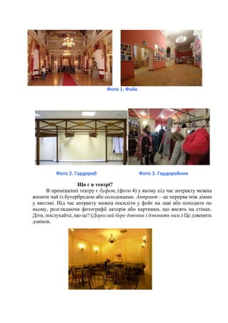 Фото 1. Фойє
Фото 2. Гардероб Фото 3. Гардеробник
Що є в театрі?
В приміщенні театру є буфет, (фото 4) у якому під час антракту можна
випити чай із бутербродом або солодощами. Антракт – це перерва між діями
у виставі. Під час антракту можна посидіти у фойє на лаві або походити по
ньому, розглядаючи фотографії акторів або картинки, що висять на стінах.
Діти, послухайте, що це? (Дорослий бере дзвоник і дзвонить ним.) Це дзвенить
дзвінок.
 