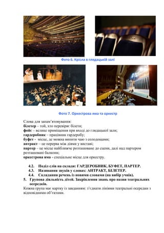 Фото 6. Крісла в глядацькій залі
Фото 7. Оркестрова яма та оркестр
Слова для запам’ятовування:
білетер – той, хто перевіряє білети;
фойє – велике приміщення при вході до глядацької зали;
гардеробник – працівник гардеробу;
буфет - місце, де можна випити чаю з солодощами;
антракт – це перерва між діями у виставі;
партер – це місце найближче розташоване до сцени, далі над партером
розташовані балкони;
оркестрова яма - спеціальне місце для оркестру.
4.2. Поділ слів на склади: ГАРДЕРОБНИК, БУФЕТ, ПАРТЕР.
4.3. Називання звуків у словах: АНТРАКТ, БІЛЕТЕР.
4.4. Складання речень із новими словами (на вибір учнів).
5. Групова діяльність дітей. Закріплення знань про назви театральних
осередків.
Кожна група має картку із завданням: з’єднати лініями театральні осередки з
відповідними об’єктами.
 