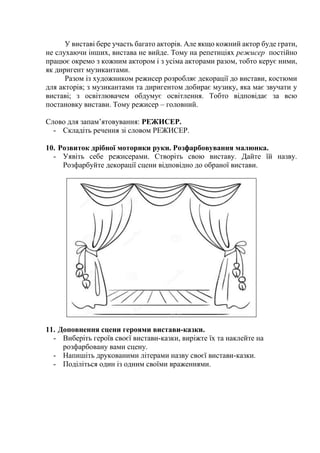 У виставі бере участь багато акторів. Але якщо кожний актор буде грати,
не слухаючи інших, вистава не вийде. Тому на репетиціях режисер постійно
працює окремо з кожним актором і з усіма акторами разом, тобто керує ними,
як диригент музикантами.
Разом із художником режисер розробляє декорації до вистави, костюми
для акторів; з музикантами та диригентом добирає музику, яка має звучати у
виставі; з освітлювачем обдумує освітлення. Тобто відповідає за всю
постановку вистави. Тому режисер – головний.
Слово для запам’ятовування: РЕЖИСЕР.
- Складіть речення зі словом РЕЖИСЕР.
10. Розвиток дрібної моторики руки. Розфарбовування малюнка.
- Уявіть себе режисерами. Створіть свою виставу. Дайте їй назву.
Розфарбуйте декорації сцени відповідно до обраної вистави.
11. Доповнення сцени героями вистави-казки.
- Виберіть героїв своєї вистави-казки, виріжте їх та наклейте на
розфарбовану вами сцену.
- Напишіть друкованими літерами назву своєї вистави-казки.
- Поділіться один із одним своїми враженнями.
 