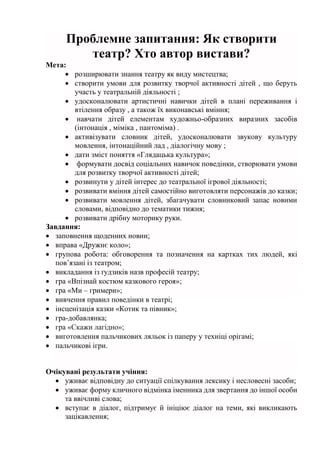 Проблемне запитання: Як створити
театр? Хто автор вистави?
Мета:
 розширювати знання театру як виду мистецтва;
 створити умови для розвитку творчої активності дітей , що беруть
участь у театральній діяльності ;
 удосконалювати артистичні навички дітей в плані переживання і
втілення образу , а також їх виконавські вміння;
 навчати дітей елементам художньо-образних виразних засобів
(інтонація , міміка , пантоміма) .
 активізувати словник дітей, удосконалювати звукову культуру
мовлення, інтонаційний лад , діалогічну мову ;
 дати зміст поняття «Глядацька культура»;
 формувати досвід соціальних навичок поведінки, створювати умови
для розвитку творчої активності дітей;
 розвинути у дітей інтерес до театральної ігрової діяльності;
 розвивати вміння дітей самостійно виготовляти персонажів до казки;
 розвивати мовлення дітей, збагачувати словниковий запас новими
словами, відповідно до тематики тижня;
 розвивати дрібну моторику руки.
Завдання:
 заповнення щоденних новин;
 вправа «Дружнє коло»;
 групова робота: обговорення та позначення на картках тих людей, які
пов’язані із театром;
 викладання із ґудзиків назв професій театру;
 гра «Впізнай костюм казкового героя»;
 гра «Ми – гримери»;
 вивчення правил поведінки в театрі;
 інсценізація казки «Котик та півник»;
 гра-добавлянка;
 гра «Скажи лагідно»;
 виготовлення пальчикових ляльок із паперу у техніці орігамі;
 пальчикові ігри.
Очікувані результати учіння:
 уживає відповідну до ситуації спілкування лексику і несловесні засоби;
 уживає форму кличного відмінка іменника для звертання до іншої особи
та ввічливі слова;
 вступає в діалог, підтримує й ініціює діалог на теми, які викликають
зацікавлення;
 