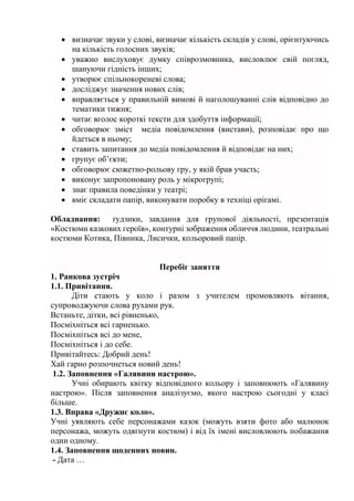  визначає звуки у слові, визначає кількість складів у слові, орієнтуючись
на кількість голосних звуків;
 уважно вислуховує думку співрозмовника, висловлює свій погляд,
шануючи гідність інших;
 утворює спільнокореневі слова;
 досліджує значення нових слів;
 вправляється у правильній вимові й наголошуванні слів відповідно до
тематики тижня;
 читає вголос короткі тексти для здобуття інформації;
 обговорює зміст медіа повідомлення (вистави), розповідає про що
йдеться в ньому;
 ставить запитання до медіа повідомлення й відповідає на них;
 групує об’єкти;
 обговорює сюжетно-рольову гру, у якій брав участь;
 виконує запропоновану роль у мікрогрупі;
 знає правила поведінки у театрі;
 вміє складати папір, виконувати поробку в техніці орігамі.
Обладнання: ґудзики, завдання для групової діяльності, презентація
«Костюми казкових героїв», контурні зображення обличчя людини, театральні
костюми Котика, Півника, Лисички, кольоровий папір.
Перебіг заняття
1. Ранкова зустріч
1.1. Привітання.
Діти стають у коло і разом з учителем промовляють вітання,
супроводжуючи слова рухами рук.
Встаньте, дітки, всі рівненько,
Посміхніться всі гарненько.
Посміхніться всі до мене,
Посміхніться і до себе.
Привітайтесь: Добрий день!
Хай гарно розпочнеться новий день!
1.2. Заповнення «Галявини настрою».
Учні обирають квітку відповідного кольору і заповнюють «Галявину
настрою». Після заповнення аналізуємо, якого настрою сьогодні у класі
більше.
1.3. Вправа «Дружнє коло».
Учні уявляють себе персонажами казок (можуть взяти фото або малюнок
персонажа, можуть одягнути костюм) і від їх імені висловлюють побажання
один одному.
1.4. Заповнення щоденних новин.
- Дата …
 
