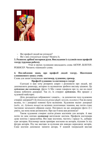 - Які професії людей ви упізнали?
- Які з них стосуються театру? Назвіть їх.
3. Розвиток дрібної моторики руки. Викладання із ґудзиків назв професій
театру (групова робота).
Учні в групах ґудзиками викладають слова АКТОР, БІЛЕТЕР,
РЕЖИСЕР. Читають «написані» слова.
4. Поглиблення знань про професії людей театру. Збагачення
словникового запасу учнів.
Слова для запам’ятовування: костюмер, художник, гример.
Професії художник та костюмер в театрі
Сьогодні я вам хочу розкрити секрет і розповісти про людей, які
допомагають режисеру, акторам та музикантам зробити виставу цікавою. Це
художник та костюмер. (фото 1) Ми з вами говорили про те, що на сцені
можна побачити декорації. Так от, їх створює художник. Він працює у
художній майстерні.
Діти, роздивіться зображення і скажіть – за допомогою чого художник
створює декорації? (За допомогою різних фарб, пензлів, полотен.) Так як сцена
велика, то і декорації повинні бути великими. Художник малює декорації
(небо, ліс, будинки тощо) на великих полотнищах тканини, яке потім стане
частиною загального вбрання сцени. Погляньте на цю декорацію (фото 2) і
уявіть, що вона може розмовляти. Про що б вона вам розповіла?
Також художник створює ескізи різних костюмів для акторів. А вже
потім по цим ескізам костюмер виготовляє костюм. Професія костюмера
дуже копітка і працелюбна. Він пере костюми, чистить і прасує їх, добирає
одяг акторам. Костюмер також приміряє костюми на акторів, підганяє їх під
фігури акторів. Під час вистави за кулісами він швидко переодягає акторів.
Саме костюм допомагає змінити актора. У кожній театральній виставі
 