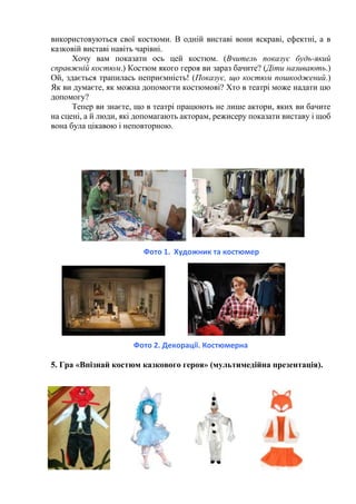 використовуються свої костюми. В одній виставі вони яскраві, ефектні, а в
казковій виставі навіть чарівні.
Хочу вам показати ось цей костюм. (Вчитель показує будь-який
справжній костюм.) Костюм якого героя ви зараз бачите? (Діти називають.)
Ой, здається трапилась неприємність! (Показує, що костюм пошкоджений.)
Як ви думаєте, як можна допомогти костюмові? Хто в театрі може надати цю
допомогу?
Тепер ви знаєте, що в театрі працюють не лише актори, яких ви бачите
на сцені, а й люди, які допомагають акторам, режисеру показати виставу і щоб
вона була цікавою і неповторною.
Фото 1. Художник та костюмер
Фото 2. Декорації. Костюмерна
5. Гра «Впізнай костюм казкового героя» (мультимедійна презентація).
 