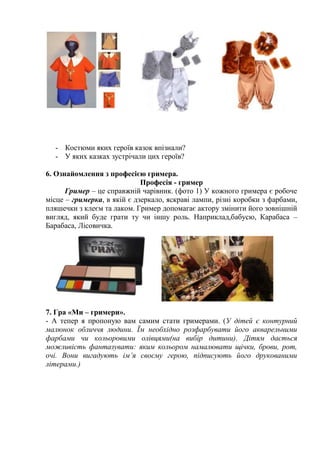 - Костюми яких героїв казок впізнали?
- У яких казках зустрічали цих героїв?
6. Ознайомлення з професією гримера.
Професія - гример
Гример – це справжній чарівник. (фото 1) У кожного гримера є робоче
місце – гримерка, в якій є дзеркало, яскраві лампи, різні коробки з фарбами,
пляшечки з клеєм та лаком. Гример допомагає актору змінити його зовнішній
вигляд, який буде грати ту чи іншу роль. Наприклад,бабусю, Карабаса –
Барабаса, Лісовичка.
7. Гра «Ми – гримери».
- А тепер я пропоную вам самим стати гримерами. (У дітей є контурний
малюнок обличчя людини. Їм необхідно розфарбувати його акварельними
фарбами чи кольоровими олівцями(на вибір дитини). Дітям дається
можливість фантазувати: яким кольором намалювати щічки, брови, рот,
очі. Вони вигадують ім’я своєму герою, підписують його друкованими
літерами.)
 