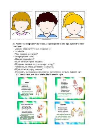 8. Розвиток природничих знань. Закріплення знань про органи чуттів
людини.
- Скільки органів чуття має людина? (5)
- Назвіть їх.
- Чим людина чує звуки?
- Чим розрізняє смак?
- Навіщо людині очі?
- Що є органом чуття людини?
- Що може людина відчувати через шкіру?
- Розкажіть, як треба доглядати за шкірою.
- Що є органом слуху людини?
- Розкажіть, що негативно впливає на зір людини, як треба берегти зір?
9. Гімнастика для пальчиків. Пальчикові ігри.
 