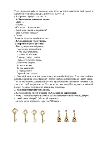 Учні називають себе та показують по черзі, як вони виявляють свої емоції в
одному із станів (коли радіє, дивується, сумує…).
«Я – Іринка. Я радію ось так…»
1.4. Заповнення щоденних новин.
- Дата …
- Місяць…
- Сьогодні …(день тижня).
- Який день тижня за порядком?
- Яка сьогодні погода?
- Опади…
Вчитель назначає помічників дня.
1.5. Оголошення теми тижня.
Створення ігрової ситуації.
В казку вирушим всі разом,
Перешкоди всі пройдем,
А хто буде сумувати,
Із собою не візьмем.
Дзвени гучніш, гучніш,
І всім, хто любить казку,
Допоможи скоріш.
Казочко, казко,
Ти нас зустрічай,
В гості до тебе
Перший клас завітав.
- Сьогодні наш урок ми проведемо у незвичайній формі. Хто з вас любить
дивитися казки та мультфільми? Тоді ми з вами відправимось до Театру казок.
Там на нас чекають дивовижні зустрічі з улюбленими казковими героями. Але
для того, щоб потрапити до Театру казок нам потрібно отримати вхідний
квіток. Для цього проведемо невеличку розминку.
2. Розвиток математичних знань.
2.1. Порівняння чисел в межах 10. Складання нерівностей.
- Кому із казкових героїв належать ці казкові предмети? (Буратіно, П'єро).
- Із якої казки ці герої? («Золотий ключик»).
- А куди хотів потрапити Буратіно? (В театр).
 