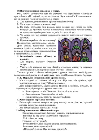 10.Вивчення правил поведінки в театрі.
Вам, мабуть, доводилося чути від дорослих такі зауваження: «Поводься
пристойно!», «Не забувай, де ти знаходишся. Будь чемний!» Як ви вважаєте,
що це означає? Коли ви знаходитесь у театрі:
1. Хто повинен дотримуватися правил поведінки і чому?
2. Чи можна спізнюватися на виставу?
3. Як треба проходити між рядами, якщо глядачі вже сидять на своїх
місцях? (На практиці наочно з поясненням вихователь показує дітям,
як правильно треба проходити по ряду до свого місця.)
4. Чи можна під час вистави розмовляти, жувати, шарудіти обгортками
цукерок?
5. Що можна робити під час антракту?
Після вистави акторам дарують квіти.
Діти, уважно роздивіться наступний
малюнок і дайте відповідь: чи всі глядачі
на ньому дотримуються правил поведінки
в театрі? (Показ малюнку.)
11.Інсценізація казки «Котик та
півник».
- Хто творить виставу? (Режисер,
автор).
- Уявіть себе авторами вистави. Давайте створимо виставу за мотивом
відомої української народної казки «Котик і Півник».
Учитель разом з дітьми обговорюють уривок вистави, який будуть
показувати, вибирають дітей, які будуть грати ролі Півника, Котика, Лисички.
11.1. Перегляд інсценізованого уривка казки.
- Ми – глядачі, які зайняли місця у залі. Що нам слід зробити, щоб
запросити акторів на сцену? (Поаплодувати.)
Діти-актори надягають маски Котика, Півника і Лисички, виходять на
середину класу і розігрують уривок з вистави.
 Котик прощається із Півником і йде до лісу по дрова.
 Лиска вмовляє Півника вийти на двір.
 Півник відповідає Лисичці та вказує на Кота.
12.Обговорення перегляду вистави.
- Поаплодуйте нашим акторам за гарну виставу! А ви, діти, як справжні
артисти вклоніться нашим глядачам.
- Хто вам сподобався найбільше? Чому?
13.Фізкультхвилинка «Пташиний двір».
Півник гордо походжає, (ходьба з високим піднімання колін)
На тинок до нас злітає (змахування «крилами»)
Та й співає на тинку
Голосно : «Ку-ку-рі-ку!»
Гуси витягають шиї (нахили уперед, шию напружити)
І шиплять, мов справжні змії :
«Ш-ш-ши!Ш-ш-ши!Нам водички принеси!»
 