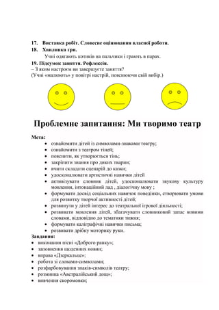 17. Виставка робіт. Словесне оцінювання власної роботи.
18. Хвилинка гри.
Учні одягають котиків на пальчики і грають в парах.
19. Підсумок заняття. Рефлексія.
– З яким настроєм ви завершуєте заняття?
(Учні «малюють» у повітрі настрій, пояснюючи свій вибір.)
Проблемне запитання: Ми творимо театр
Мета:
 ознайомити дітей із символами-знаками театру;
 ознайомити з театром тіней;
 пояснити, як утворюється тінь;
 закріпити знання про диких тварин;
 вчити складати сценарій до казки;
 удосконалювати артистичні навички дітей
 активізувати словник дітей, удосконалювати звукову культуру
мовлення, інтонаційний лад , діалогічну мову ;
 формувати досвід соціальних навичок поведінки, створювати умови
для розвитку творчої активності дітей;
 розвинути у дітей інтерес до театральної ігрової діяльності;
 розвивати мовлення дітей, збагачувати словниковий запас новими
словами, відповідно до тематики тижня;
 формувати каліграфічні навички письма;
 розвивати дрібну моторику руки.
Завдання:
 виконання пісні «Доброго ранку»;
 заповнення щоденних новин;
 вправа «Дзеркальце»;
 робота зі словами-символами;
 розфарбовування знаків-символів театру;
 розминка «Австралійський дощ»;
 вивчення скоромовки;
 