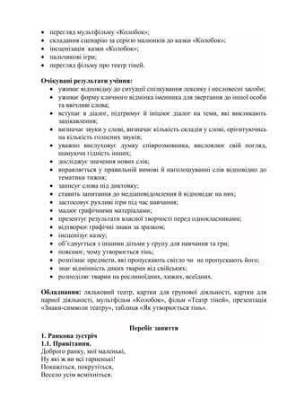  перегляд мультфільму «Колобок»;
 складання сценарію за серією малюнків до казки «Колобок»;
 інсценізація казки «Колобок»;
 пальчикові ігри;
 перегляд фільму про театр тіней.
Очікувані результати учіння:
 уживає відповідну до ситуації спілкування лексику і несловесні засоби;
 уживає форму кличного відмінка іменника для звертання до іншої особи
та ввічливі слова;
 вступає в діалог, підтримує й ініціює діалог на теми, які викликають
зацікавлення;
 визначає звуки у слові, визначає кількість складів у слові, орієнтуючись
на кількість голосних звуків;
 уважно вислуховує думку співрозмовника, висловлює свій погляд,
шануючи гідність інших;
 досліджує значення нових слів;
 вправляється у правильній вимові й наголошуванні слів відповідно до
тематики тижня;
 записує слова під диктовку;
 ставить запитання до медіаповідомлення й відповідає на них;
 застосовує рухливі ігри під час навчання;
 малює графічними матеріалами;
 презентує результати власної творчості перед однокласниками;
 відтворює графічні знаки за зразком;
 інсценізує казку;
 об’єднується з іншими дітьми у групу для навчання та гри;
 пояснює, чому утворюється тінь;
 розпізнає предмети, які пропускають світло чи не пропускають його;
 знає відмінність диких тварин від свійських;
 розподіляє тварин на рослиноїдних, хижих, всеїдних.
Обладнання: ляльковий театр, картки для групової діяльності, картки для
парної діяльності, мультфільм «Колобок», фільм «Театр тіней», презентація
«Знаки-символи театру», таблиця «Як утворюється тінь».
Перебіг заняття
1. Ранкова зустріч
1.1. Привітання.
Доброго ранку, мої маленькі,
Ну які ж ви всі гарненькі!
Покажіться, покрутіться,
Весело усім всміхніться.
 