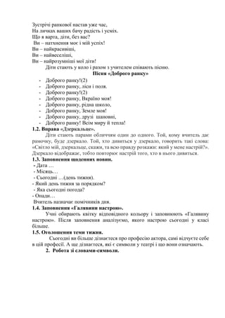 Зустрічі ранкової настав уже час,
На личках ваших бачу радість і усміх.
Що я варта, діти, без вас?
Ви – натхнення моє і мій успіх!
Ви – найкрасивіші,
Ви – найвеселіші,
Ви – найрозумніші мої діти!
Діти стають у коло і разом з учителем співають пісню.
Пісня «Доброго ранку»
- Доброго ранку!(2)
- Доброго ранку, ліси і поля.
- Доброго ранку!(2)
- Доброго ранку, Вкраїно моя!
- Доброго ранку, рідна школо,
- Доброго ранку, Земле моя!
- Доброго ранку, друзі шановні,
- Доброго ранку! Всім миру й тепла!
1.2. Вправа «Дзеркальце».
Діти стають парами обличчям один до одного. Той, кому вчитель дає
рамочку, буде дзеркало. Той, хто дивиться у дзеркало, говорить такі слова:
«Світло мій, дзеркальце, скажи, та всю правду розкажи: який у мене настрій?».
Дзеркало відображає, тобто повторює настрій того, хто в нього дивиться.
1.3. Заповнення щоденних новин.
- Дата …
- Місяць…
- Сьогодні …(день тижня).
- Який день тижня за порядком?
- Яка сьогодні погода?
- Опади…
Вчитель назначає помічників дня.
1.4. Заповнення «Галявини настрою».
Учні обирають квітку відповідного кольору і заповнюють «Галявину
настрою». Після заповнення аналізуємо, якого настрою сьогодні у класі
більше.
1.5. Оголошення теми тижня.
Сьогодні ви більше дізнаєтеся про професію актора, самі відчуєте себе
в цій професії. А ще дізнаєтеся, які є символи у театрі і що вони означають.
2. Робота зі словами-символи.
 