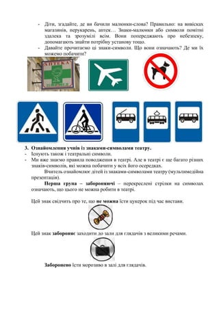 - Діти, згадайте, де ви бачили малюнки-слова? Правильно: на вивісках
магазинів, перукарень, аптек… Знаки-малюнки або символи помітні
здалека та зрозумілі всім. Вони попереджають про небезпеку,
допомагають знайти потрібну установу тощо.
- Давайте прочитаємо ці знаки-символи. Що вони означають? Де ми їх
можемо побачити?
3. Ознайомлення учнів із знаками-символами театру.
- Існують також і театральні символи.
- Ми вже знаємо правила поводження в театрі. Але в театрі є ще багато різних
знаків-символів, які можна побачити у всіх його осередках.
Вчитель ознайомлює дітей із знаками-символами театру (мультимедійна
презентація).
Перша група – забороняючі – перекреслені стрілки на символах
означають, що цього не можна робити в театрі.
Цей знак свідчить про те, що не можна їсти цукерок під час вистави.
Цей знак забороняє заходити до зали для глядачів з великими речами.
Заборонено їсти морозиво в залі для глядачів.
 