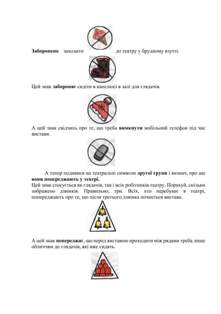 Заборонено заходити до театру у брудному взутті.
Цей знак забороняє сидіти в капелюсі в залі для глядачів.
А цей знак свідчить про те, що треба вимкнути мобільний телефон під час
вистави.
А тепер подивися на театральні символи другої групи і визнач, про що
вони попереджають у театрі.
Цей знак стосується як глядачів, так і всіх робітників театру. Порахуй, скільки
зображено дзвінків. Правильно, три. Всіх, хто перебуває в театрі,
попереджають про те, що після третього дзвінка почнеться вистава.
А цей знак попереджає, що перед виставою проходити між рядами треба лише
обличчям до глядачів, які вже сидять.
 
