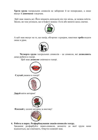 Третя група театральних символів не забороняє й не попереджає, а лише
вказує й допомагає глядачам.
Цей знак знають всі. Його вішають неподалік від тих місць, де можна поїсти.
Звісно, ви теж упізнали, що в буфеті можна з’їсти або випити щось смачне.
А цей знак вказує на те, що папір, обгортки з цукерок, пакетики треба кидати
лише в урни.
Четверта група театральних символів – це символи, які дозволяють
дещо робити в театрі.
Цей знак дозволяє сміятися в театрі.
Слухай уважно в театрі!
Даруй квіти акторам!
Плескай у долоні акторам за виставу!
4. Робота в парах. Розфарбовування знаків-символів театру.
Завдання: розфарбуйте знаки-символи, визначте до якої групи вони
відносяться, що означають. Озвучте кожний знак.
 