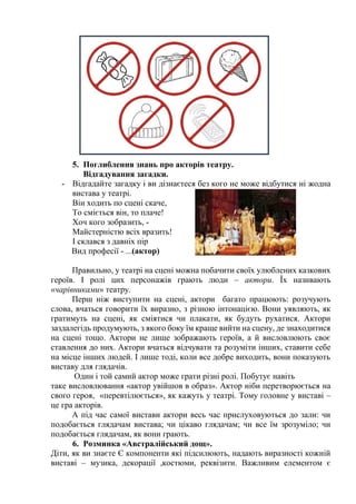 5. Поглиблення знань про акторів театру.
Відгадування загадки.
- Відгадайте загадку і ви дізнаєтеся без кого не може відбутися ні жодна
вистава у театрі.
Він ходить по сцені скаче,
То сміється він, то плаче!
Хоч кого зобразить, -
Майстерністю всіх вразить!
І склався з давніх пір
Вид професії - ...(актор)
Правильно, у театрі на сцені можна побачити своїх улюблених казкових
героїв. І ролі цих персонажів грають люди – актори. Їх називають
«чарівниками» театру.
Перш ніж виступити на сцені, актори багато працюють: розучують
слова, вчаться говорити їх виразно, з різною інтонацією. Вони уявляють, як
гратимуть на сцені, як сміятися чи плакати, як будуть рухатися. Актори
заздалегідь продумують, з якого боку їм краще вийти на сцену, де знаходитися
на сцені тощо. Актори не лише зображають героїв, а й висловлюють своє
ставлення до них. Актори вчаться відчувати та розуміти інших, ставити себе
на місце інших людей. І лише тоді, коли все добре виходить, вони показують
виставу для глядачів.
Один і той самий актор може грати різні ролі. Побутує навіть
таке висловлювання «актор увійшов в образ». Актор ніби перетворюється на
свого героя, «перевтілюється», як кажуть у театрі. Тому головне у виставі –
це гра акторів.
А під час самої вистави актори весь час прислуховуються до зали: чи
подобається глядачам вистава; чи цікаво глядачам; чи все їм зрозуміло; чи
подобається глядачам, як вони грають.
6. Розминка «Австралійський дощ».
Діти, як ви знаєте Є компоненти які підсилюють, надають виразності кожній
виставі – музика, декорації ,костюми, реквізити. Важливим елементом є
 