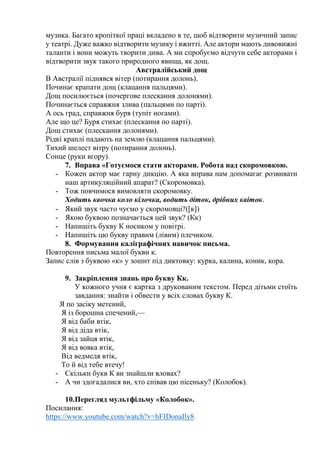 музика. Багато кропіткої праці вкладено в те, щоб відтворити музичний запис
у театрі. Дуже важко відтворити музику і вжитті. Але актори мають дивовижні
таланти і вони можуть творити дива. А ми спробуємо відчути себе акторами і
відтворити звук такого природного явища, як дощ.
Австралійський дощ
В Австралії піднявся вітер (потирання долонь).
Починає крапати дощ (клацання пальцями).
Дощ посилюється (почергове плескання долонями).
Починається справжня злива (пальцями по парті).
А ось град, справжня буря (тупіт ногами).
Але що це? Буря стихає (плескання по парті).
Дощ стихає (плескання долонями).
Рідкі краплі падають на землю (клацання пальцями).
Тихий шелест вітру (потирання долонь).
Сонце (руки вгору).
7. Вправа «Готуємося стати акторами. Робота над скоромовкою.
- Кожен актор має гарну дикцію. А яка вправа нам допомагає розвивати
наш артикуляційний апарат? (Скоромовка).
- Тож повчимося вимовляти скоромовку.
Ходить квочка коло кілочка, водить діток, дрібних квіток.
- Який звук часто чуємо у скоромовці?(к)
- Якою буквою позначається цей звук? (Кк)
- Напишіть букву К носиком у повітрі.
- Напишіть цю букву правим (лівим) плечиком.
8. Формування каліграфічних навичок письма.
Повторення письма малої букви к.
Запис слів з буквою «к» у зошит під диктовку: курка, калина, коник, кора.
9. Закріплення знань про букву Кк.
У кожного учня є картка з друкованим текстом. Перед дітьми стоїть
завдання: знайти і обвести у всіх словах букву К.
Я по засіку метений,
Я із борошна спечений,—
Я від баби втік,
Я від діда втік,
Я від зайця втік,
Я від вовка втік,
Від ведмедя втік,
То й від тебе втечу!
- Скільки букв К ви знайшли вловах?
- А чи здогадалися ви, хто співав цю пісеньку? (Колобок).
10.Перегляд мультфільму «Колобок».
Посилання:
https://www.youtube.com/watch?v=hFIDonaIly8
 