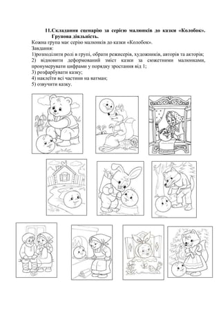 11.Складання сценарію за серією малюнків до казки «Колобок».
Групова діяльність.
Кожна група має серію малюнків до казки «Колобок».
Завдання:
1)розподілити ролі в групі, обрати режисерів, художників, авторів та акторів;
2) відновити деформований зміст казки за сюжетними малюнками,
пронумерувати цифрами у порядку зростання від 1;
3) розфарбувати казку;
4) наклеїти всі частини на ватман;
5) озвучити казку.
 