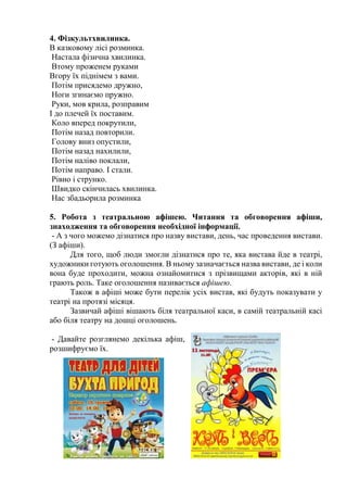 4. Фізкультхвилинка.
В казковому лісі розминка.
Настала фізична хвилинка.
Втому проженем руками
Вгору їх піднімем з вами.
Потім присядемо дружно,
Ноги згинаємо пружно.
Руки, мов крила, розправим
І до плечей їх поставим.
Коло вперед покрутили,
Потім назад повторили.
Голову вниз опустили,
Потім назад нахилили,
Потім наліво поклали,
Потім направо. І стали.
Рівно і струнко.
Швидко скінчилась хвилинка.
Нас збадьорила розминка
5. Робота з театральною афішею. Читання та обговорення афіши,
знаходження та обговорення необхідної інформації.
- А з чого можемо дізнатися про назву вистави, день, час проведення вистави.
(З афіши).
Для того, щоб люди змогли дізнатися про те, яка вистава йде в театрі,
художники готують оголошення. В ньому зазначається назва вистави, де і коли
вона буде проходити, можна ознайомитися з прізвищами акторів, які в ній
грають роль. Таке оголошення називається афішею.
Також в афіші може бути перелік усіх вистав, які будуть показувати у
театрі на протязі місяця.
Зазвичай афіші вішають біля театральної каси, в самій театральній касі
або біля театру на дошці оголошень.
- Давайте розглянемо декілька афіш,
розшифруємо їх.
 