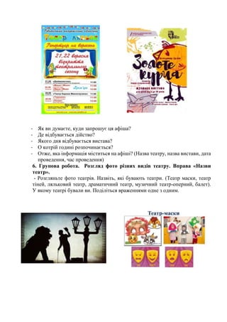 - Як ви думаєте, куди запрошує ця афіша?
- Де відбувається дійство?
- Якого дня відбувається вистава?
- О котрій годині розпочинається?
- Отже, яка інформація міститься на афіші? (Назва театру, назва вистави, дата
проведення, час проведення)
6. Групова робота. Розгляд фото різних видів театру. Вправа «Назви
театр».
- Розгляньте фото театрів. Назвіть, які бувають театри. (Театр маски, театр
тіней, ляльковий театр, драматичний театр, музичний театр-оперний, балет).
У якому театрі бували ви. Поділіться враженнями одне з одним.
 