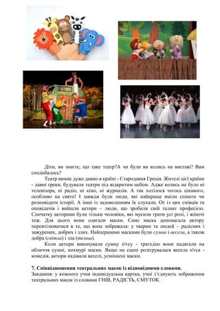 Діти, ви знаєте, що таке театр?А чи були ви колись на виставі? Вам
сподобалось?
Театр виник дуже давно в країні - Стародавня Греція. Жителі цієї країни
- давні греки, будували театри під відкритим небом. Адже колись не було ні
телевізора, ні радіо, ні кіно, ні журналів. А так хотілося чогось цікавого,
особливо на свято! І завжди були люди, які найкраще вміли співати чи
розповідати історії. А інші із задоволенням їх слухали. От із цих співців та
оповідачів і вийшли актори – люди, що зробили свій талант професією.
Спочатку акторами були тільки чоловіки, які мусили грати усі ролі, і жіночі
теж. Для цього вони одягали маски. Саме маска допомагала актору
перевтілюватися в те, що вона зображала: у тварин та людей – радісних і
зажурених, добрих і злих. Найпершими масками були сумна і весела, а також
добра (світла) і зла (темна).
Коли актори виконували сумну п'єсу - трагедію вони надягали на
обличчя сумні, похмурі маски. Якщо на сцені розігрувалася весела п'єса -
комедія, актори надівали веселі, усміхнені маски.
7. Співвідношення театральних масок із відповідними словами.
Завдання: у кожного учня індивідуальна картка, учні з’єднують зображення
театральних масок із словами ГНІВ, РАДІСТЬ, СМУТОК.
 