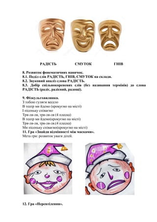 РАДІСТЬ СМУТОК ГНІВ
8. Розвиток фонематичних навичок.
8.1. Поділ слів РАДІСТЬ, ГНІВ, СМУТОК на склади.
8.2. Звуковий аналіз слова РАДІСТЬ.
8.3. Добір спільнокореневих слів (без називання термінів) до слова
РАДІСТЬ (радіє, радісний, радощі).
9. Фізкультхвилинка.
З тобою гуляєм весело
В театр ми йдемо (крокуємо на місті)
І пісеньку співаємо
Тря-ля-ля, тря-ля-ля (4 плеска)
В театр ми йдемо(крокуємо на місті)
Тря-ля-ля, тря-ля-ля.(4 плеска)
Ми пісеньку співаємо(крокуємо на місті)
11. Гра «Знайди відмінності між масками».
Мета гри: розвиток уваги дітей.
12. Гра «Перевтілення».
 