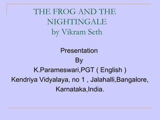 THE FROG AND THE
NIGHTINGALE
by Vikram Seth
Presentation
By
K.Parameswari,PGT ( English )
Kendriya Vidyalaya, no 1 , Jalahalli,Bangalore,
Karnataka,India.
 