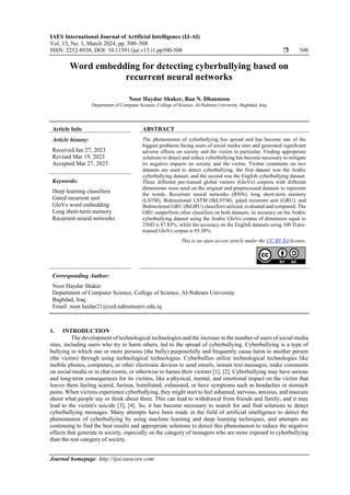 IAES International Journal of Artificial Intelligence (IJ-AI)
Vol. 13, No. 1, March 2024, pp. 500~508
ISSN: 2252-8938, DOI: 10.11591/ijai.v13.i1.pp500-508  500
Journal homepage: http://ijai.iaescore.com
Word embedding for detecting cyberbullying based on
recurrent neural networks
Noor Haydar Shaker, Ban N. Dhannoon
Department of Computer Science, College of Science, Al-Nahrain University, Baghdad, Iraq
Article Info ABSTRACT
Article history:
Received Jan 27, 2023
Revised Mar 19, 2023
Accepted Mar 27, 2023
The phenomenon of cyberbullying has spread and has become one of the
biggest problems facing users of social media sites and generated significant
adverse effects on society and the victim in particular. Finding appropriate
solutions to detect and reduce cyberbullying has become necessary to mitigate
its negative impacts on society and the victim. Twitter comments on two
datasets are used to detect cyberbullying, the first dataset was the Arabic
cyberbullying dataset, and the second was the English cyberbullying dataset.
Three different pre-trained global vectors (GloVe) corpora with different
dimensions were used on the original and preprocessed datasets to represent
the words. Recurrent neural networks (RNN), long short-term memory
(LSTM), Bidirectional LSTM (BiLSTM), gated recurrent unit (GRU), and
Bidirectional GRU (BiGRU) classifiers utilized, evaluated and compared. The
GRU outperform other classifiers on both datasets; its accuracy on the Arabic
cyberbullying dataset using the Arabic GloVe corpus of dimension equal to
256D is 87.83%, while the accuracy on the English datasets using 100 D pre-
trained GloVe corpus is 93.38%.
Keywords:
Deep learning classifiers
Gated recurrent unit
GloVe word embedding
Long short-term memory
Recurrent neural networks
This is an open access article under the CC BY-SA license.
Corresponding Author:
Noor Haydar Shaker
Department of Computer Science, College of Science, Al-Nahrain University
Baghdad, Iraq
Email: noor.haidar21@ced.nahrainuniv.edu.iq
1. INTRODUCTION
The development of technological technologies and the increase in the number of users of social media
sites, including users who try to harm others, led to the spread of cyberbullying. Cyberbullying is a type of
bullying in which one or more persons (the bully) purposefully and frequently cause harm to another person
(the victim) through using technological technologies. Cyberbullies utilize technological technologies like
mobile phones, computers, or other electronic devices to send emails, instant text messages, make comments
on social media or in chat rooms, or otherwise to harass their victims [1], [2]. Cyberbullying may have serious
and long-term consequences for its victims, like a physical, mental, and emotional impact on the victim that
leaves them feeling scared, furious, humiliated, exhausted, or have symptoms such as headaches or stomach
pains. When victims experience cyberbullying, they might start to feel ashamed, nervous, anxious, and insecure
about what people say or think about them. This can lead to withdrawal from friends and family, and it may
lead to the victim's suicide [3], [4]. So, it has become necessary to search for and find solutions to detect
cyberbullying messages. Many attempts have been made in the field of artificial intelligence to detect the
phenomenon of cyberbullying by using machine learning and deep learning techniques, and attempts are
continuing to find the best results and appropriate solutions to detect this phenomenon to reduce the negative
effects that generate in society, especially on the category of teenagers who are more exposed to cyberbullying
than the rest category of society.
 
