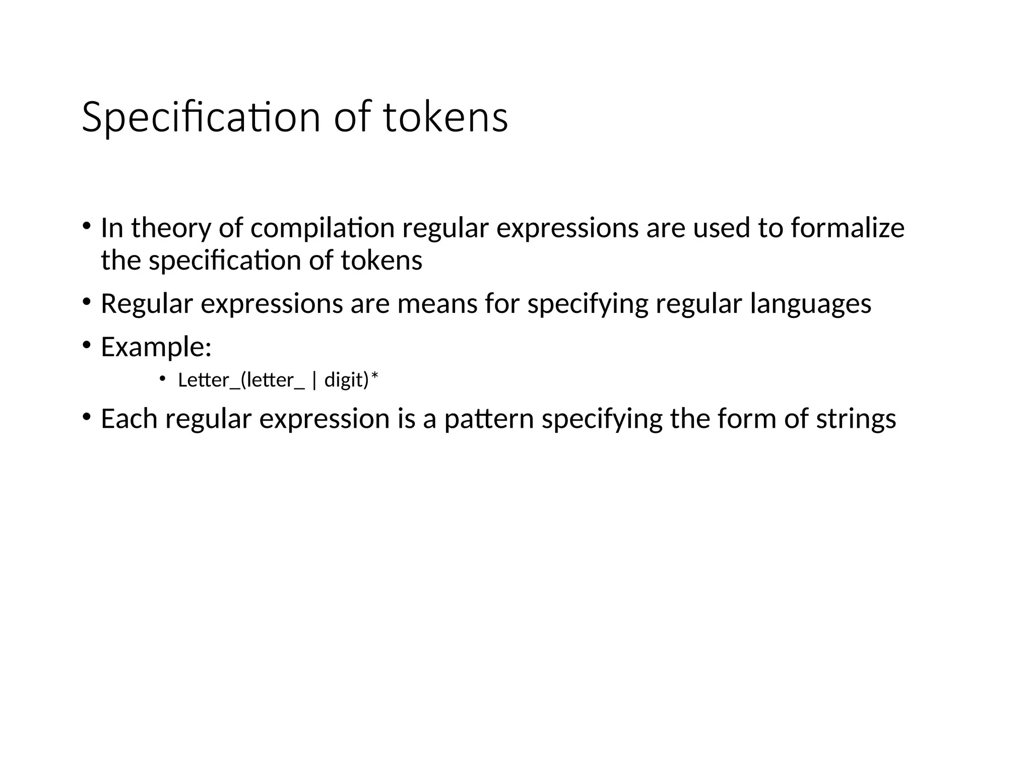 Specification of tokens
• In theory of compilation regular expressions are used to formalize
the specification of tokens
• Regular expressions are means for specifying regular languages
• Example:
• Letter_(letter_ | digit)*
• Each regular expression is a pattern specifying the form of strings
 