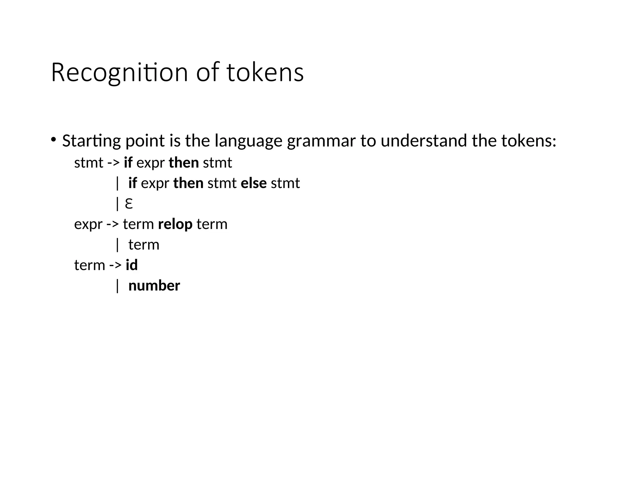 Recognition of tokens
• Starting point is the language grammar to understand the tokens:
stmt -> if expr then stmt
| if expr then stmt else stmt
| Ɛ
expr -> term relop term
| term
term -> id
| number
 