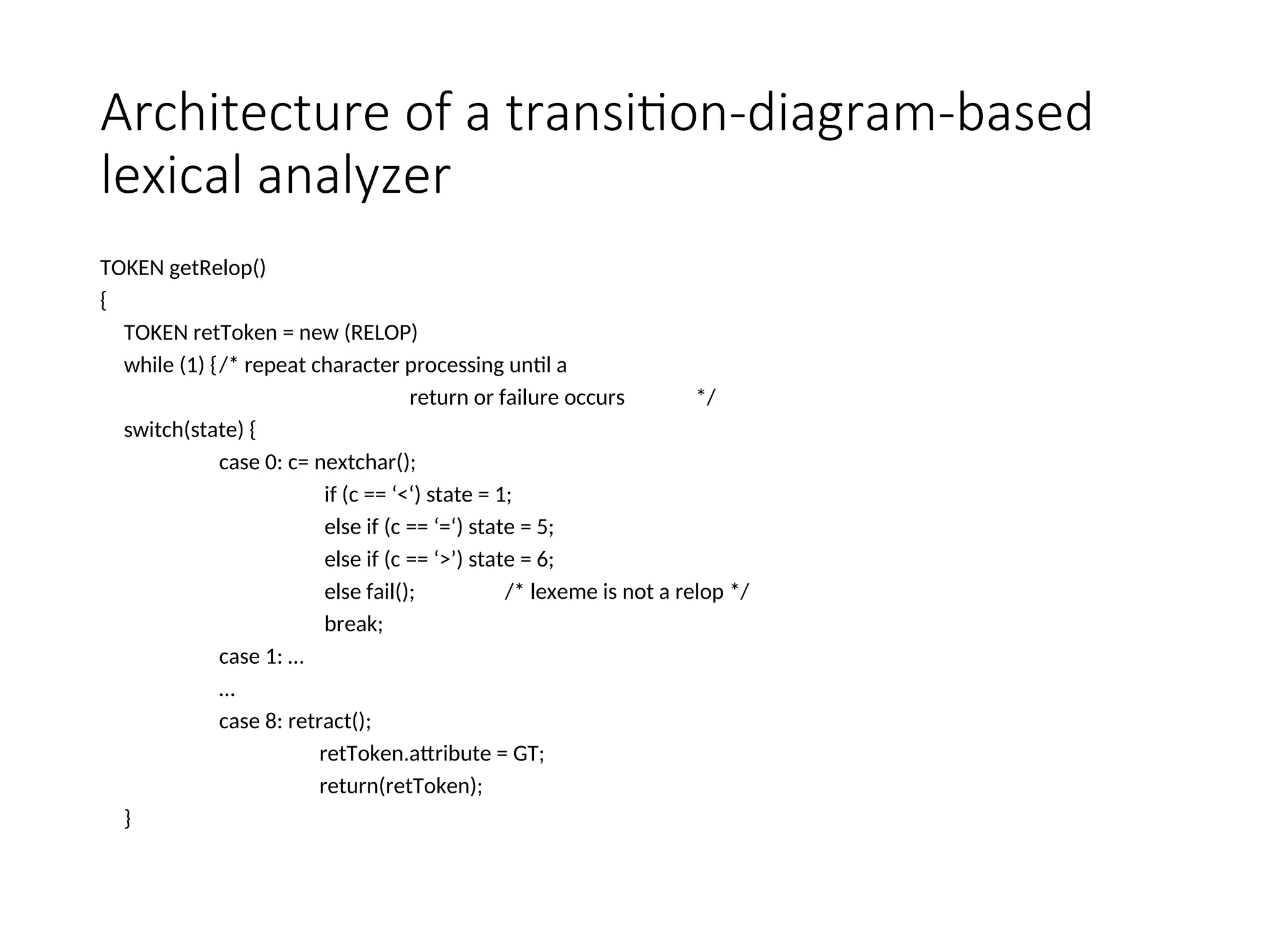 Architecture of a transition-diagram-based
lexical analyzer
TOKEN getRelop()
{
TOKEN retToken = new (RELOP)
while (1) {/* repeat character processing until a
return or failure occurs */
switch(state) {
case 0: c= nextchar();
if (c == ‘<‘) state = 1;
else if (c == ‘=‘) state = 5;
else if (c == ‘>’) state = 6;
else fail(); /* lexeme is not a relop */
break;
case 1: …
…
case 8: retract();
retToken.attribute = GT;
return(retToken);
}
 