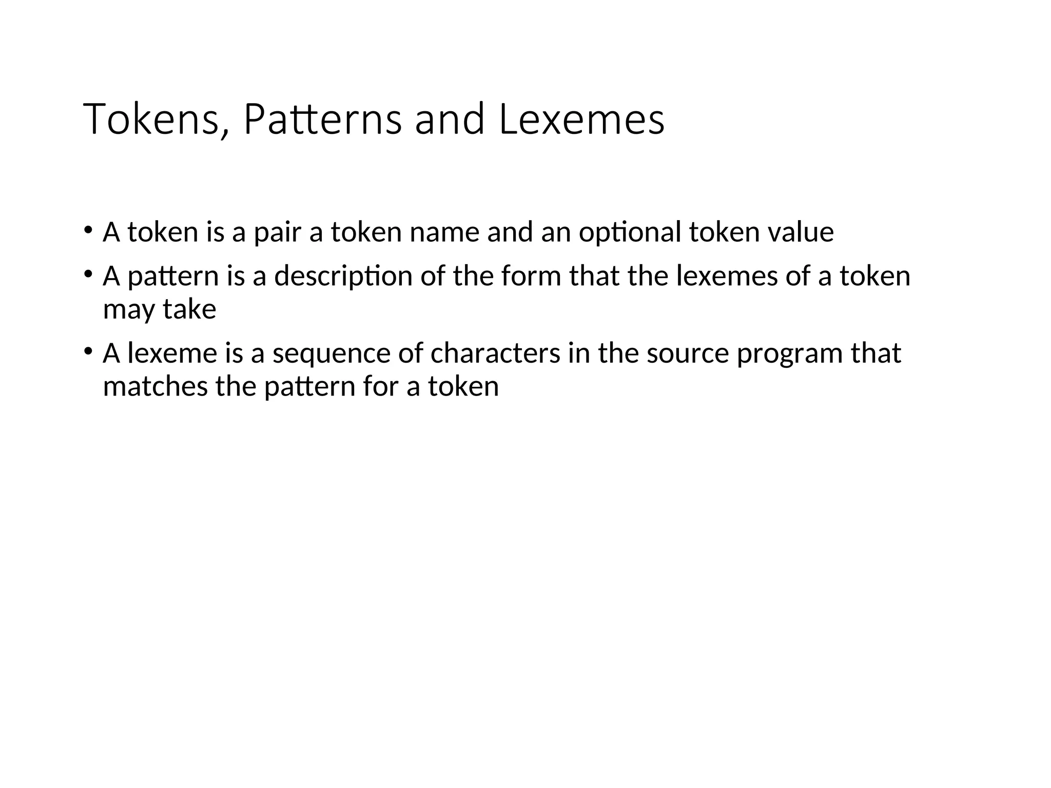 Tokens, Patterns and Lexemes
• A token is a pair a token name and an optional token value
• A pattern is a description of the form that the lexemes of a token
may take
• A lexeme is a sequence of characters in the source program that
matches the pattern for a token
 