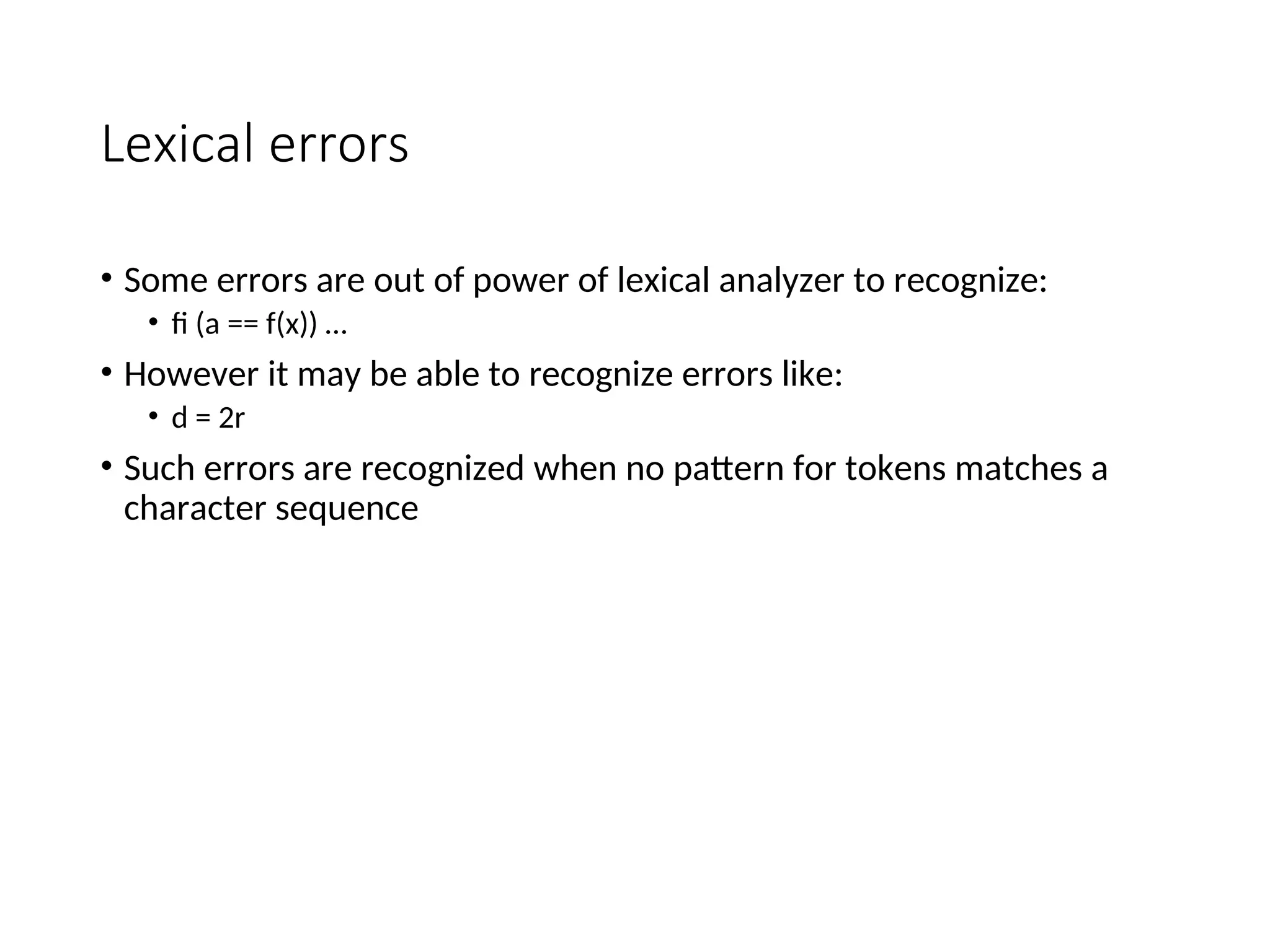 Lexical errors
• Some errors are out of power of lexical analyzer to recognize:
• fi (a == f(x)) …
• However it may be able to recognize errors like:
• d = 2r
• Such errors are recognized when no pattern for tokens matches a
character sequence
 