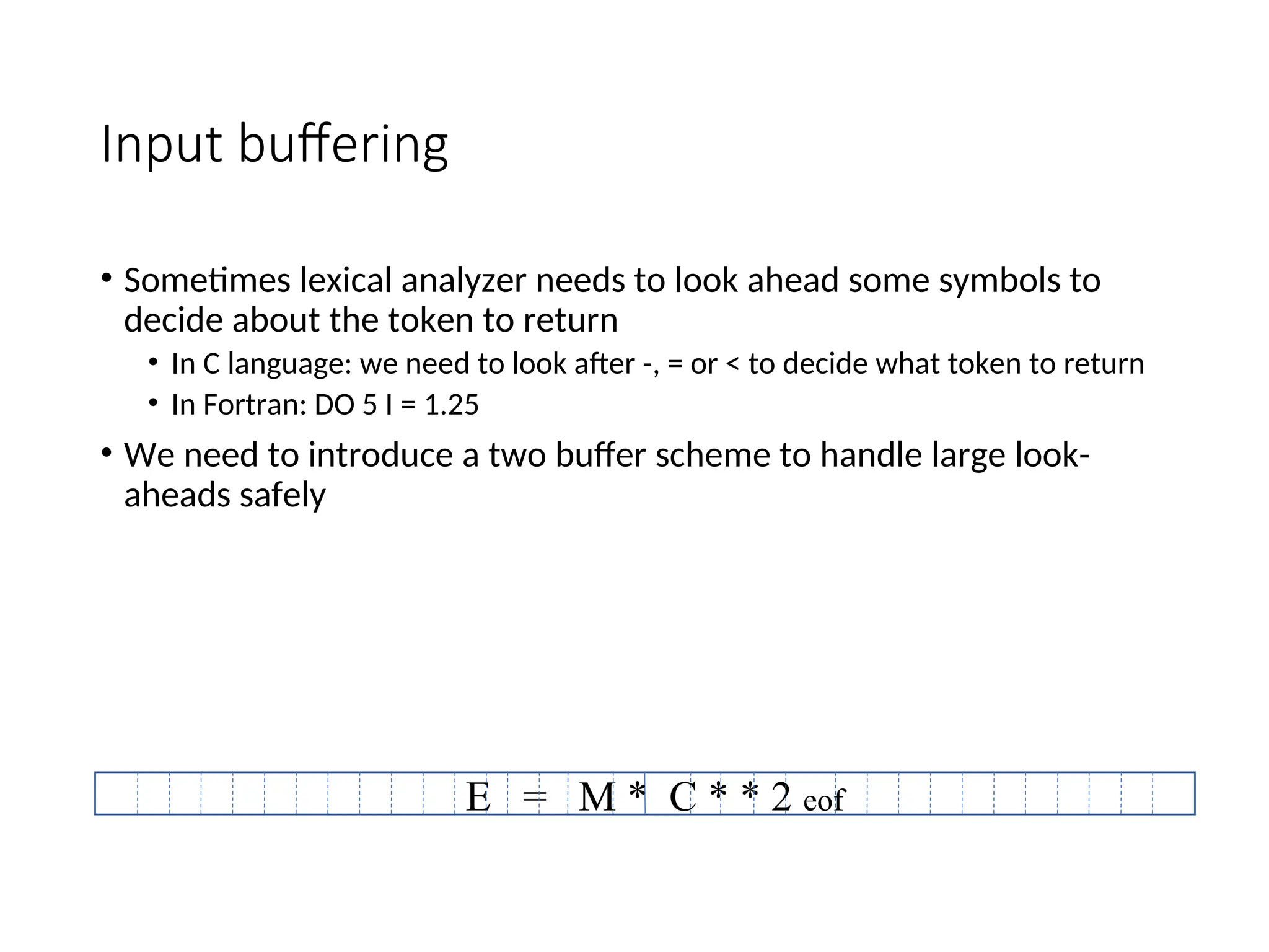 Input buffering
• Sometimes lexical analyzer needs to look ahead some symbols to
decide about the token to return
• In C language: we need to look after -, = or < to decide what token to return
• In Fortran: DO 5 I = 1.25
• We need to introduce a two buffer scheme to handle large look-
aheads safely
E = M * C * * 2 eof
 