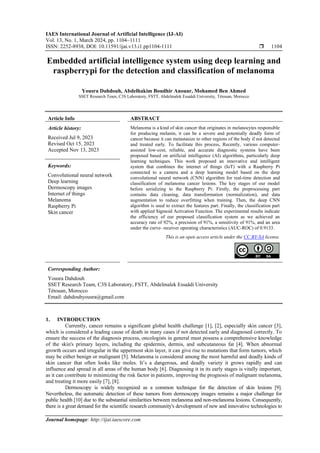 IAES International Journal of Artificial Intelligence (IJ-AI)
Vol. 13, No. 1, March 2024, pp. 1104~1111
ISSN: 2252-8938, DOI: 10.11591/ijai.v13.i1.pp1104-1111  1104
Journal homepage: http://ijai.iaescore.com
Embedded artificial intelligence system using deep learning and
raspberrypi for the detection and classification of melanoma
Yousra Dahdouh, Abdelhakim Boudhir Anouar, Mohamed Ben Ahmed
SSET Research Team, C3S Laboratory, FSTT, Abdelmalek Essaâdi University, Tétouan, Morocco
Article Info ABSTRACT
Article history:
Received Jul 9, 2023
Revised Oct 15, 2023
Accepted Nov 13, 2023
Melanoma is a kind of skin cancer that originates in melanocytes responsible
for producing melanin, it can be a severe and potentially deadly form of
cancer because it can metastasize to other regions of the body if not detected
and treated early. To facilitate this process, Recently, various computer-
assisted low-cost, reliable, and accurate diagnostic systems have been
proposed based on artificial intelligence (AI) algorithms, particularly deep
learning techniques. This work proposed an innovative and intelligent
system that combines the internet of things (IoT) with a Raspberry Pi
connected to a camera and a deep learning model based on the deep
convolutional neural network (CNN) algorithm for real-time detection and
classification of melanoma cancer lesions. The key stages of our model
before serializing to the Raspberry Pi: Firstly, the preprocessing part
contains data cleaning, data transformation (normalization), and data
augmentation to reduce overfitting when training. Then, the deep CNN
algorithm is used to extract the features part. Finally, the classification part
with applied Sigmoid Activation Function. The experimental results indicate
the efficiency of our proposed classification system as we achieved an
accuracy rate of 92%, a precision of 91%, a sensitivity of 91%, and an area
under the curve- receiver operating characteristics (AUC-ROC) of 0.9133.
Keywords:
Convolutional neural network
Deep learning
Dermoscopy images
Internet of things
Melanoma
Raspberry Pi
Skin cancer
This is an open access article under the CC BY-SA license.
Corresponding Author:
Yousra Dahdouh
SSET Research Team, C3S Laboratory, FSTT, Abdelmalek Essaâdi University
Tétouan, Morocco
Email: dahdouhyousra@gmail.com
1. INTRODUCTION
Currently, cancer remains a significant global health challenge [1], [2], especially skin cancer [3],
which is considered a leading cause of death in many cases if not detected early and diagnosed correctly. To
ensure the success of the diagnosis process, oncologists in general must possess a comprehensive knowledge
of the skin's primary layers, including the epidermis, dermis, and subcutaneous fat [4]. When abnormal
growth occurs and irregular in the uppermost skin layer, it can give rise to mutations that form tumors, which
may be either benign or malignant [5]. Melanoma is considered among the most harmful and deadly kinds of
skin cancer that often looks like moles. It’s a dangerous, and deadly variety it grows rapidly and can
influence and spread in all areas of the human body [6]. Diagnosing it in its early stages is vitally important,
as it can contribute to minimizing the risk factor in patients, improving the prognosis of malignant melanoma,
and treating it more easily [7], [8].
Dermoscopy is widely recognized as a common technique for the detection of skin lesions [9].
Nevertheless, the automatic detection of these tumors from dermoscopy images remains a major challenge for
public health [10] due to the substantial similarities between melanoma and non-melanoma lesions. Consequently,
there is a great demand for the scientific research community's development of new and innovative technologies to
 