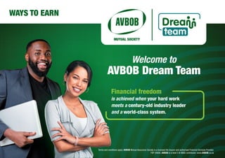 Welcome to
AVBOB Dream Team
WAYS TO EARN
Financial freedom
is achieved when your hard work
meets a century-old industry leader
and a world-class system.
Terms and conditions apply. AVBOB Mutual Assurance Society is a licensed life insurer and authorised Financial Services Provider.
FSP 20656. AVBOB is a level 2 B-BBEE contributor. www.AVBOB.co.za
 