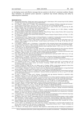 Int J Artif Intell ISSN: 2252-8938 
Driver inattention detection system using multi-task cascaded convolutional... (Abdelfettah Soultana)
4261
on developing concise and effective messages that are sensitive to the driver’s emotional condition. Despite
these limitations, our proposed system represents a significant step towards enhancing road safety by
addressing driver inattention.
REFERENCES
[1] World Health Organization, “Global status report on road safety 2018,” Global Report, 2018. Accessed: Sep. 08, 2023. [Online].
Available: https://www.who.int/publications/i/item/9789241565684
[2] M. A. Regan, C. Hallett, and C. P. Gordon, “Driver distraction and driver inattention: Definition, relationship and taxonomy,”
Accident Analysis and Prevention, vol. 43, no. 5, pp. 1771–1781, Sep. 2011, doi: 10.1016/j.aap.2011.04.008.
[3] National Highway Traffic Safety Administration, “Drowsy driving,” Report a Safety Problem, 2023. Accessed: Sep. 08, 2023.
[Online]. Available: https://www.nhtsa.gov/risky-driving/drowsy-driving
[4] S. Martin, “Drowsy driving 2024 facts and statistics,” Bankrate, 2024. Accessed: Jul. 19, 2024. [Online]. Available:
https://www.bankrate.com/insurance/car/drowsy-driving-statistics/
[5] US National Highway Traffic Safety Administration (NHTSA), “Risky Driving,” Report a Safety Problem, 2023. Accessed: Sep.
08, 2023. [Online]. Available: https://www.nhtsa.gov/risky-driving
[6] S. Ceccacci et al., “Designing in-car emotion-aware automation,” European Transport-Trasporti Europei, no. 84, pp. 1–15, 2021,
doi: 10.48295/ET.2021.84.5.
[7] J. Sterkenburg and M. Jeon, “Impacts of anger on driving performance: A comparison to texting and conversation while driving,”
International Journal of Industrial Ergonomics, vol. 80, Nov. 2020, doi: 10.1016/j.ergon.2020.102999.
[8] D. H. -Fernández and S. F. a-Baeza, “Angry thoughts in Spanish drivers and their relationship with crash-related events. The
mediation effect of aggressive and risky driving,” Accident Analysis and Prevention, vol. 106, pp. 99–108, Sep. 2017, doi:
10.1016/j.aap.2017.05.015.
[9] S. R. Bogdan, C. Măirean, and C. E. Havârneanu, “A meta-analysis of the association between anger and aggressive driving,”
Transportation Research Part F: Traffic Psychology and Behaviour, vol. 42, pp. 350–364, 2016, doi: 10.1016/j.trf.2016.05.009.
[10] W. Deng and R. Wu, “Real-time driver-drowsiness detection system using facial features,” IEEE Access, vol. 7, pp. 118727–
118738, 2019, doi: 10.1109/ACCESS.2019.2936663.
[11] V. R. R. Chirra, S. R. Uyyala, and V. K. K. Kolli, “Deep CNN: A machine learning approach for driver drowsiness detection
based on eye state,” Revue d’Intelligence Artificielle, vol. 33, no. 6, pp. 461–466, 2019, doi: 10.18280/ria.330609.
[12] V. Bajaj, S. Taran, S. K. Khare, and A. Sengur, “Feature extraction method for classification of alertness and drowsiness states
EEG signals,” Applied Acoustics, vol. 163, Jun. 2020, doi: 10.1016/j.apacoust.2020.107224.
[13] B. K. Savaş and Y. Becerikli, “Real time driver fatigue detection system based on multi-task ConNN,” IEEE Access, vol. 8, pp.
12491–12498, 2020, doi: 10.1109/ACCESS.2020.2963960.
[14] S. Bakheet and A. A. -Hamadi, “A framework for instantaneous driver drowsiness detection based on improved HOG features
and naïve bayesian classification,” Brain Sciences, vol. 11, no. 2, pp. 1–15, 2021, doi: 10.3390/brainsci11020240.
[15] Z. Zhao et al., “Driver distraction detection method based on continuous head pose estimation,” Computational Intelligence and
Neuroscience, vol. 2020, pp. 1–10, Nov. 2020, doi: 10.1155/2020/9606908.
[16] V. A. Jamsheed, B. Janet, and U. S. Reddy, “Real time detection of driver distraction using CNN,” in Proceedings of the 3rd
International Conference on Smart Systems and Inventive Technology, ICSSIT 2020, IEEE, 2020, pp. 185–191, doi:
10.1109/ICSSIT48917.2020.9214233.
[17] P. Panwar, P. Roshan, R. Singh, M. Rai, A. R. Mishra, and S. S. Chauhan, “DDNet- A deep learning approach to detect driver
distraction and drowsiness,” Evergreen, vol. 9, no. 3, pp. 881–892, Sep. 2022, doi: 10.5109/4843120.
[18] L. Li, B. Zhong, C. Hutmacher, Y. Liang, W. J. Horrey, and X. Xu, “Detection of driver manual distraction via image-based hand
and ear recognition,” Accident Analysis and Prevention, vol. 137, 2020, doi: 10.1016/j.aap.2020.105432.
[19] N. El Haouij, J. M. Poggi, R. Ghozi, S. S. -Ghalila, and M. Jaïdane, “Random forest-based approach for physiological functional
variable selection for driver’s stress level classification,” Statistical Methods and Applications, vol. 28, no. 1, pp. 157–185, 2019,
doi: 10.1007/s10260-018-0423-5.
[20] A. Leone, A. Caroppo, A. Manni, and P. Siciliano, “Vision-based road rage detection framework in automotive safety
applications,” Sensors, vol. 21, no. 9, Apr. 2021, doi: 10.3390/s21092942.
[21] A. Soultana, F. Benabbou, N. Sael, and S. Ouahabi, “A systematic literature review of driver inattention monitoring systems for smart
car,” International Journal of Interactive Mobile Technologies, vol. 16, no. 16, pp. 160–189, 2022, doi: 10.3991/ijim.v16i16.33075.
[22] P. Viola and M. Jones, “Rapid object detection using a boosted cascade of simple features,” in Proceedings of the IEEE Computer
Society Conference on Computer Vision and Pattern Recognition, vol. 1, pp. 1-9, 2001, doi: 10.1109/cvpr.2001.990517.
[23] D. E. King, “Dlib-ml: A machine learning toolkit,” Journal of Machine Learning Research, vol. 10, pp. 1755–1758, 2009.
[24] K. Zhang, Z. Zhang, Z. Li, and Y. Qiao, “Joint face detection and alignment using multitask cascaded convolutional networks,”
IEEE Signal Processing Letters, vol. 23, no. 10, pp. 1499–1503, 2016, doi: 10.1109/LSP.2016.2603342.
[25] M. F. Shakeel, N. A. Bajwa, A. M. Anwaar, A. Sohail, A. Khan, and Haroon-ur-Rashid, “Detecting driver drowsiness in real time
through deep learning based object detection,” in Advances in Computational Intelligence, Springer International Publishing,
2019, pp. 283–296, doi: 10.1007/978-3-030-20521-8_24.
[26] A. U. I. Rafid, A. I. Chowdhury, A. R. Niloy, and N. Sharmin, “A deep learning based approach for real-time driver drowsiness
detection,” in 2021 5th International Conference on Electrical Engineering and Information and Communication Technology,
ICEEICT 2021, IEEE, Nov. 2021, doi: 10.1109/ICEEICT53905.2021.9667944.
[27] A. Fasanmade et al., “A Fuzzy-logic approach to dynamic bayesian severity level classification of driver distraction using image
recognition,” IEEE Access, vol. 8, pp. 95197–95207, 2020, doi: 10.1109/ACCESS.2020.2994811.
[28] M. Vegega, B. Jones, and C. Monk, “Understanding the effects of distracted driving and developing strategies to reduce resulting
deaths and injuries: A report to congress,” U.S. Department of Transportation: National Highway Traffic Safety Administration,
2013. Accessed: Oct. 15, 2023. [Online]. Available: https://www.nhtsa.gov/document/understanding-effects-distracted-driving
[29] National Highway Traffic Safety Administration, “Distracted driving,” Report a Safety Problem, 2022. Accessed: Oct. 15, 2023.
[Online]. Available: https://www.nhtsa.gov/risky-driving/distracted-driving
[30] C. A. M. -Juárez, C. G. -Hernández, E. O. -Ávila, and G. R. D. -Grijalva, “Approaching to a structural model of impulsivity and
driving anger as predictors of risk behaviors in young drivers,” Transportation Research Part F: Traffic Psychology and
Behaviour, vol. 72, pp. 71–80, 2020, doi: 10.1016/j.trf.2020.05.006.
[31] P. M. Brown, A. M. George, and D. J. Rickwood, “Rash impulsivity, reward seeking and fear of missing out as predictors of
 