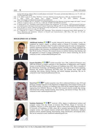  ISSN: 2252-8938
Int J Artif Intell, Vol. 13, No. 4, December 2024: 4249-4262
4262
texting while driving: Indirect effects via mobile phone involvement,” Personality and Individual Differences, vol. 171, 2021, doi:
10.1016/j.paid.2020.110492.
[32] A. H. -Sabat, A. Lpez, K. D. -Chito, “DrivFace,” UC Irvine: Machine Learning Repository, 2016, doi: 10.24432/C5XC7Q.
[33] S. Raju, “Yawn eye dataset new,” Kaggle, Accessed: Jul. 29, 2023. [Online]. Available:
https://www.kaggle.com/datasets/serenaraju/yawn-eye-dataset-new
[34] M. Arora, S. Naithani, and A. S. Areeckal, “A web-based application for face detection in real-time images and videos,” Journal
of Physics: Conference Series, vol. 2161, no. 1, 2022, doi: 10.1088/1742-6596/2161/1/012071.
[35] S. Huang and H. Luo, “Attendance system based on dynamic face recognition,” in Proceedings - 2020 International Conference
on Communications, Information System and Computer Engineering, 2020, pp. 368–371, doi: 10.1109/CISCE50729.2020.00081.
[36] M. K. Sri and P. N. Divya, “Detection of drowsy eyes using viola jones face,” International Journal of Current Engineering and
Scientific Research, vol. 5, no. 4, pp. 375–380, 2018.
[37] R. J. Hanowski, R. L. Olson, J. S. Hickman, and J. Bocanegra, “Driver distraction in commercial motor vehicle operations,” in
Driver Distraction and Inattention: Advances in Research and Countermeasures, CRC Press, 2013, pp. 141–156, doi:
10.1201/9781315578156-10.
BIOGRAPHIES OF AUTHORS
Abdelfettah Soultana recently obtained his doctorate in computer science. He
completed his master’s degree in software quality at Hassan II University, Casablanca,
Morocco, in 2015. His thesis, titled “Towards a contextual system for smart car management,”
marked a significant milestone in his academic journey. Currently, he is deeply engaged in his
doctoral studies at the Laboratory of Information Processing and Modeling (LTIM) within the
Ben M’sik Faculty of Science. His research focuses on machine learning, deep learning, and
the application of internet of things technologies for driver context monitoring. He can be
contacted at email: soultana.abdelfettah@gmail.com.
Faouzia Benabbou teacher-researcher since 1994, Authorized Professor since
2008 and Professor of Higher Education in the Department of Mathematics and Computer
Science at the Ben M'Sick Faculty of Sciences in Casablanca since 2015. She is a member of
the Information Technology and Modeling Laboratory and leader of the Cloud Computing,
Network and Systems Engineering (ICCNSE) team. His research areas include cloud
computing, data mining, machine learning, and natural language processing. She can be
contacted at email: faouzia.benabbou@univh2c.ma.
Nawal Sael teacher-researcher since 2012, Authorized Professor since 2014 and
Professor of Higher Education in the Department of Mathematics and Computer Science at the
Ben M'Sick Faculty of Sciences in Casablanca since 2020 and her engineer degree in software
engineering from ENSIAS, Morocco, in 2002. Here research interests include data mining,
educational data mining, machine learning, deep learning, and internet of things. She can be
contacted at email: saelnawal@hotmail.com.
Soukaina Bouhsissin received a B.Sc. degree in mathematical sciences and
computer science from the Faculty of Sciences Ben M’Sick, Hassan II University of
Casablanca, Morocco, in 2018, and an M.Sc. degree in data science andbig data from Hassan
II University of Casablanca, in 2020, where she is currently pursuing the Ph.D. degree in
computer science. Her research interests include driver behavior classification, intelligent
transport systems, machine learning, deep learning, image classification, and temporal series.
She can be contacted at email: bouhsissin.soukaina@gmail.com.
 