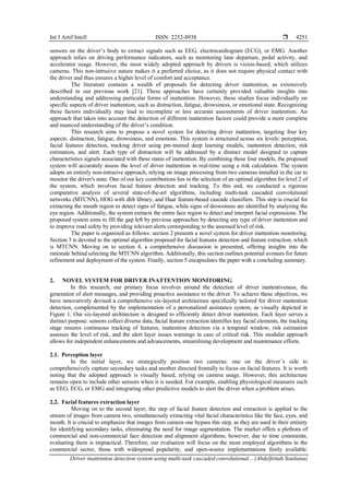 Int J Artif Intell ISSN: 2252-8938 
Driver inattention detection system using multi-task cascaded convolutional... (Abdelfettah Soultana)
4251
sensors on the driver’s body to extract signals such as EEG, electrocardiogram (ECG), or EMG. Another
approach relies on driving performance indicators, such as monitoring lane departure, pedal activity, and
accelerator usage. However, the most widely adopted approach by drivers is vision-based, which utilizes
cameras. This non-intrusive nature makes it a preferred choice, as it does not require physical contact with
the driver and thus ensures a higher level of comfort and acceptance.
The literature contains a wealth of proposals for detecting driver inattention, as extensively
described in our previous work [21]. These approaches have certainly provided valuable insights into
understanding and addressing particular forms of inattention. However, these studies focus individually on
specific aspects of driver inattention, such as distraction, fatigue, drowsiness, or emotional state. Recognizing
these factors individually may lead to incomplete or less accurate assessments of driver inattention. An
approach that takes into account the detection of different inattention factors could provide a more complete
and nuanced understanding of the driver’s condition.
This research aims to propose a novel system for detecting driver inattention, targeting four key
aspects: distraction, fatigue, drowsiness, and emotions. This system is structured across six levels: perception,
facial features detection, tracking driver using pre-trained deep learning models, inattention detection, risk
estimation, and alert. Each type of distraction will be addressed by a distinct model designed to capture
characteristics signals associated with these states of inattention. By combining these four models, the proposed
system will accurately assess the level of driver inattention in real-time using a risk calculation. The system
adopts an entirely non-intrusive approach, relying on image processing from two cameras installed in the car to
monitor the driver's state. One of our key contributions lies in the selection of an optimal algorithm for level 2 of
the system, which involves facial feature detection and tracking. To this end, we conducted a rigorous
comparative analysis of several state-of-the-art algorithms, including multi-task cascaded convolutional
networks (MTCNN), HOG with dlib library, and Haar feature-based cascade classifiers. This step is crucial for
extracting the mouth region to detect signs of fatigue, while signs of drowsiness are identified by analyzing the
eye region. Additionally, the system extracts the entire face region to detect and interpret facial expressions. The
proposed system aims to fill the gap left by previous approaches by detecting any type of driver inattention and
to improve road safety by providing relevant alerts corresponding to the assessed level of risk.
The paper is organized as follows: section 2 presents a novel system for driver inattention monitoring.
Section 3 is devoted to the optimal algorithm proposed for facial features detection and feature extraction, which
is MTCNN. Moving on to section 4, a comprehensive discussion is presented, offering insights into the
rationale behind selecting the MTCNN algorithm. Additionally, this section outlines potential avenues for future
refinement and deployment of the system. Finally, section 5 encapsulates the paper with a concluding summary.
2. NOVEL SYSTEM FOR DRIVER INATTENTION MONITORING
In this research, our primary focus revolves around the detection of driver inattentiveness, the
generation of alert messages, and providing proactive assistance to the driver. To achieve these objectives, we
have innovatively devised a comprehensive six-layered architecture specifically tailored for driver inattention
detection, complemented by the implementation of a personalized assistance system, as visually depicted in
Figure 1. Our six-layered architecture is designed to efficiently detect driver inattention. Each layer serves a
distinct purpose: sensors collect diverse data, facial feature extraction identifies key facial elements, the tracking
stage ensures continuous tracking of features, inattention detection via a temporal window, risk estimation
assesses the level of risk, and the alert layer issues warnings in case of critical risk. This modular approach
allows for independent enhancements and advancements, streamlining development and maintenance efforts.
2.1. Perception layer
In the initial layer, we strategically position two cameras: one on the driver’s side to
comprehensively capture secondary tasks and another directed frontally to focus on facial features. It is worth
noting that the adopted approach is visually based, relying on camera usage. However, this architecture
remains open to include other sensors when it is needed. For example, enabling physiological measures such
as EEG, ECG, or EMG and integrating other predictive models to alert the driver when a problem arises.
2.2. Facial features extraction layer
Moving on to the second layer, the step of facial feature detection and extraction is applied to the
stream of images from camera two, simultaneously extracting vital facial characteristics like the face, eyes, and
mouth. It is crucial to emphasize that images from camera one bypass this step, as they are used in their entirety
for identifying secondary tasks, eliminating the need for image segmentation. The market offers a plethora of
commercial and non-commercial face detection and alignment algorithms; however, due to time constraints,
evaluating them is impractical. Therefore, our evaluation will focus on the most employed algorithms in the
commercial sector, those with widespread popularity, and open-source implementations freely available.
 