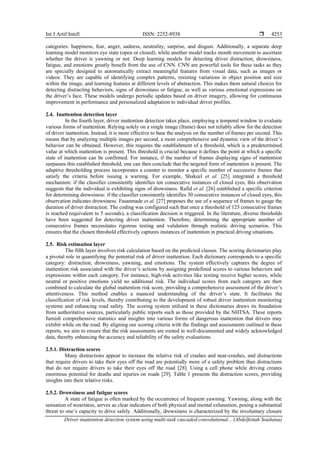 Int J Artif Intell ISSN: 2252-8938 
Driver inattention detection system using multi-task cascaded convolutional... (Abdelfettah Soultana)
4253
categories: happiness, fear, anger, sadness, neutrality, surprise, and disgust. Additionally, a separate deep
learning model monitors eye state (open or closed), while another model tracks mouth movement to ascertain
whether the driver is yawning or not. Deep learning models for detecting driver distraction, drowsiness,
fatigue, and emotions greatly benefit from the use of CNN. CNN are powerful tools for these tasks as they
are specially designed to automatically extract meaningful features from visual data, such as images or
videos. They are capable of identifying complex patterns, resisting variations in object position and size
within the image, and learning features at different levels of abstraction. This makes them natural choices for
detecting distracting behaviors, signs of drowsiness or fatigue, as well as various emotional expressions on
the driver’s face. These models undergo periodic updates based on driver imagery, allowing for continuous
improvement in performance and personalized adaptation to individual driver profiles.
2.4. Inattention detection layer
In the fourth layer, driver inattention detection takes place, employing a temporal window to evaluate
various forms of inattention. Relying solely on a single image (frame) does not reliably allow for the detection
of driver inattention. Instead, it is more effective to base the analysis on the number of frames per second. This
means that by analyzing multiple images per second, a more comprehensive and dynamic view of the driver’s
behavior can be obtained. However, this requires the establishment of a threshold, which is a predetermined
value at which inattention is present. This threshold is crucial because it defines the point at which a specific
state of inattention can be confirmed. For instance, if the number of frames displaying signs of inattention
surpasses this established threshold, one can then conclude that the targeted form of inattention is present. The
adaptive thresholding process incorporates a counter to monitor a specific number of successive frames that
satisfy the criteria before issuing a warning. For example, Shakeel et al. [25] integrated a threshold
mechanism: if the classifier consistently identifies ten consecutive instances of closed eyes, this observation
suggests that the individual is exhibiting signs of drowsiness. Rafid et al. [26] established a specific criterion
for determining drowsiness: if the classifier consistently identifies 30 consecutive instances of closed eyes, this
observation indicates drowsiness. Fasanmade et al. [27] proposes the use of a sequence of frames to gauge the
duration of driver distraction. The coding was configured such that once a threshold of 125 consecutive frames
is reached (equivalent to 5 seconds), a classification decision is triggered. In the literature, diverse thresholds
have been suggested for detecting driver inattention. Therefore, determining the appropriate number of
consecutive frames necessitates rigorous testing and validation through realistic driving scenarios. This
ensures that the chosen threshold effectively captures instances of inattention in practical driving situations.
2.5. Risk estimation layer
The fifth layer involves risk calculation based on the predicted classes. The scoring dictionaries play
a pivotal role in quantifying the potential risk of driver inattention. Each dictionary corresponds to a specific
category: distraction, drowsiness, yawning, and emotions. The system effectively captures the degree of
inattention risk associated with the driver’s actions by assigning predefined scores to various behaviors and
expressions within each category. For instance, high-risk activities like texting receive higher scores, while
neutral or positive emotions yield no additional risk. The individual scores from each category are then
combined to calculate the global inattention risk score, providing a comprehensive assessment of the driver’s
attentiveness. This method enables a nuanced understanding of the driver’s state. It facilitates the
classification of risk levels, thereby contributing to the development of robust driver inattention monitoring
systems and enhancing road safety. The scoring system utilized in these dictionaries draws its foundation
from authoritative sources, particularly public reports such as those provided by the NHTSA. These reports
furnish comprehensive statistics and insights into various forms of dangerous inattention that drivers may
exhibit while on the road. By aligning our scoring criteria with the findings and assessments outlined in these
reports, we aim to ensure that the risk assessments are rooted in well-documented and widely acknowledged
data, thereby enhancing the accuracy and reliability of the safety evaluations.
2.5.1. Distraction scores
Many distractions appear to increase the relative risk of crashes and near-crashes, and distractions
that require drivers to take their eyes off the road are potentially more of a safety problem than distractions
that do not require drivers to take their eyes off the road [28]. Using a cell phone while driving creates
enormous potential for deaths and injuries on roads [29]. Table 1 presents the distraction scores, providing
insights into their relative risks.
2.5.2. Drowsiness and fatigue scores
A state of fatigue is often marked by the occurrence of frequent yawning. Yawning, along with the
sensation of weariness, serves as clear indicators of both physical and mental exhaustion, posing a substantial
threat to one’s capacity to drive safely. Additionally, drowsiness is characterized by the involuntary closure
 