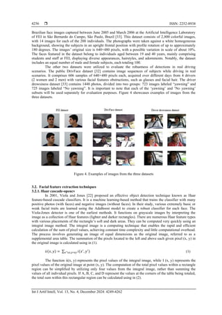  ISSN: 2252-8938
Int J Artif Intell, Vol. 13, No. 4, December 2024: 4249-4262
4256
Brazilian face images captured between June 2005 and March 2006 at the Artificial Intelligence Laboratory
of FEI in São Bernardo do Campo, São Paulo, Brazil [33]. This dataset consists of 2,800 colorful images,
with 14 images for each of the 200 individuals. The photographs were taken against a white homogeneous
background, showing the subjects in an upright frontal position with profile rotation of up to approximately
180 degrees. The images’ original size is 640×480 pixels, with a possible variation in scale of about 10%.
The faces featured in the dataset belong to individuals aged between 19 and 40 years, mainly comprising
students and staff at FEI, displaying diverse appearances, hairstyles, and adornments. Notably, the dataset
includes an equal number of male and female subjects, each totaling 100.
The other two datasets were utilized to evaluate the robustness of detections in real driving
scenarios. The public DrivFace dataset [32] contains image sequences of subjects while driving in real
scenarios. It comprises 606 samples of 640×480 pixels each, acquired over different days from 4 drivers
(2 women and 2 men) with various facial features obstructions, such as glasses and facial hair. The driver
drowsiness dataset [33] contains 1448 photos, divided into two groups: 723 images labeled “yawning” and
725 images labeled “No yawning”. It is important to note that each of the ‘yawning’ and ‘No yawning’
subsets will be used separately for evaluation purposes. Figure 4 showcases examples of images from the
three datasets.
Figure 4. Examples of images from the three datasets
3.2. Facial feature extraction techniques
3.2.1. Haar cascade-opencv
In 2001, Viola and Jones [22] proposed an effective object detection technique known as Haar
feature-based cascade classifiers. It is a machine learning-based method that trains the classifier with many
positive photos (with faces) and negative images (without faces). In their study, various extremely basic or
weak facial traits are learned using the AdaBoost model to create a robust classifier for each face. The
Viola-Jones detector is one of the earliest methods. It functions on grayscale images by interpreting the
image as a collection of Haar features (lighter and darker rectangles). There are numerous Haar feature types
with various placements of the rectangle’s soft and dark areas. They can be computed very quickly using an
integral image method. The integral image is a computing technique that enables the rapid and efficient
calculation of the sum of pixel values, achieving constant time complexity and little computational overhead.
The process involves generating an image of equal dimensions as the original image, referred to as a
supplemental area table. The summation of the pixels located to the left and above each given pixel (x, y) in
the original image is calculated using in (1).
𝑖𝑖(𝑥,𝑦) = ∑ 𝑖(𝑥′
, 𝑦′
)
𝑥′≤𝑥,𝑦′≤𝑦 (1)
The function ii(x, y) represents the pixel values of the integral image, while I (x, y) represents the
pixel values of the original image at point (x, y). The computation of the total pixel values within a rectangle
region can be simplified by utilizing only four values from the integral image, rather than summing the
values of all individual pixels. If A, B, C, and D represent the values at the corners of the table being totaled,
the total sum within this rectangular region can be calculated using in (2).
 