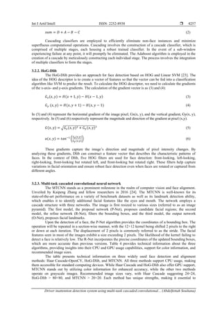 Int J Artif Intell ISSN: 2252-8938 
Driver inattention detection system using multi-task cascaded convolutional... (Abdelfettah Soultana)
4257
𝑠𝑢𝑚 = 𝐷 + 𝐴 − 𝐵 − 𝐶 (2)
Cascading classifiers are employed to efficiently eliminate non-face instances and minimize
superfluous computational operations. Cascading involves the construction of a cascade classifier, which is
comprised of multiple stages, each housing a robust trained classifier. In the event of a sub-window
experiencing failure at any point, it will promptly be eliminated. The Adaboost algorithm is employed in the
creation of a cascade by meticulously constructing each individual stage. The process involves the integration
of multiple classifiers to form the stages.
3.2.2. HoG-Dlib
The HoG-Dlib provides an approach for face detection based on HOG and Linear SVM [23]. The
idea of the HOG descriptor is to create a vector of features so that the vector can be fed into a classification
algorithm like SVM to predict the result. To calculate the HOG descriptor, we need to calculate the gradients
of the x-axis- and y-axis gradients. The calculation of the gradient vector is as (3) and (4):
𝐺𝑥(𝑥, 𝑦) = 𝐻(𝑥 + 1,𝑦) − 𝐻(𝑥 − 1, 𝑦) (3)
𝐺𝑦 (𝑥, 𝑦) = 𝐻(𝑥, 𝑦 + 1) − 𝐻(𝑥, 𝑦 − 1) (4)
In (3) and (4) represent the horizontal gradient of the image pixel, Gx(x, y), and the vertical gradient, Gy(x, y),
respectively. In (5) and (6) respectively represent the magnitude and direction of the gradient at pixel (x,y).
𝐺(𝑥, 𝑦) = √𝐺𝑥(𝑥, 𝑦)2 + 𝐺𝑦(𝑥, 𝑦)² (5)
𝑎(𝑥, 𝑦) = 𝑡𝑎𝑛−1
(
𝐺𝑥(𝑥,𝑦)
𝐺𝑦(𝑥,𝑦)
) (6)
These gradients capture the image’s direction and magnitude of pixel intensity changes. By
analyzing these gradients, Dlib can construct a feature vector that describes the characteristic patterns of
faces. In the context of Dlib, five HOG filters are used for face detection: front-looking, left-looking,
right-looking, front-looking but rotated left, and front-looking but rotated right. These filters help capture
variations in facial orientation and ensure robust face detection even when faces are rotated or captured from
different angles.
3.2.3. Multi-task cascaded convolutional neural network
The MTCNN stands as a prominent milestone in the realm of computer vision and face alignment.
Unveiled by Kaipeng Zhang and fellow researchers in 2016 [24]. The MTCNN is well-known for its
state-of-the-art performance on a variety of benchmark datasets as well as its landmark detection ability,
which enables it to identify additional facial features like the eyes and mouth. The network employs a
cascade structure with three networks. The image is first resized to various sizes (referred to as an image
pyramid). The first model, the proposal network (P-Net), proposes candidate facial regions; the second
model, the refine network (R-Net), filters the bounding boxes, and the third model, the output network
(O-Net), proposes facial landmarks.
Upon the detection of a face, the P-Net algorithm provides the coordinates of a bounding box. The
operation will be repeated in a section-wise manner, with the 12×12 kernel being shifted 2 pixels to the right
or down at each iteration. The displacement of 2 pixels is commonly referred to as the stride. The facial
features seen in most of the images exhibit a size exceeding 2 pixels. The likelihood of the kernel failing to
detect a face is relatively low. The R-Net incorporates the precise coordinates of the updated bounding boxes,
which are more accurate than previous versions. Table 4 provides technical information about the three
algorithms, providing insights into their CPU and GPU usage capabilities, support for color information, and
recommended image sizes.
The table presents technical information on three widely used face detection and alignment
methods: Haar Cascade-OpenCV, HoG-Dlib, and MTCNN. All three methods support CPU usage, making
them accessible for standard computing devices. While Haar Cascade and HoG-Dlib also offer GPU support,
MTCNN stands out by utilizing color information for enhanced accuracy, while the other two methods
operate on grayscale images. Recommended image sizes vary, with Haar Cascade suggesting 24×24,
HoG-Dlib > 80×80, and MTCNN > 20×20. Each method has unique strengths, making it essential to
 