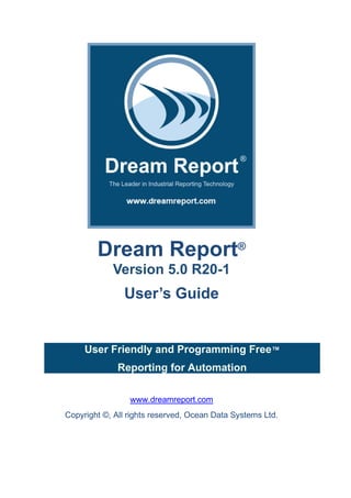 Dream Report®
Version 5.0 R20-1
User’s Guide
User Friendly and Programming Free™
Reporting for Automation
www.dreamreport.com
Copyright ©, All rights reserved, Ocean Data Systems Ltd.
 