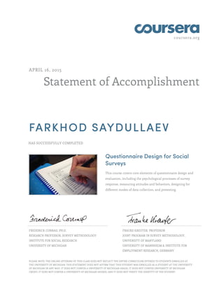 coursera.org
Statement of Accomplishment
APRIL 16, 2015
FARKHOD SAYDULLAEV
HAS SUCCESSFULLY COMPLETED
Questionnaire Design for Social
Surveys
This course covers core elements of questionnaire design and
evaluation, including the psychological processes of survey
response, measuring attitudes and behaviors, designing for
different modes of data collection, and pretesting.
FREDERICK CONRAD, PH.D.
RESEARCH PROFESSOR, SURVEY METHODOLOGY
INSTITUTE FOR SOCIAL RESEARCH
UNIVERSITY OF MICHIGAN
FRAUKE KREUTER, PROFESSOR
JOINT PROGRAM IN SURVEY METHODOLOGY,
UNIVERSITY OF MARYLAND
UNIVERSITY OF MANNHEIM & INSTITUTE FOR
EMPLOYMENT RESEARCH, GERMANY
PLEASE NOTE: THE ONLINE OFFERING OF THIS CLASS DOES NOT REFLECT THE ENTIRE CURRICULUM OFFERED TO STUDENTS ENROLLED AT
THE UNIVERSITY OF MICHIGAN. THIS STATEMENT DOES NOT AFFIRM THAT THIS STUDENT WAS ENROLLED AS A STUDENT AT THE UNIVERSITY
OF MICHIGAN IN ANY WAY. IT DOES NOT CONFER A UNIVERSITY OF MICHIGAN GRADE; IT DOES NOT CONFER UNIVERSITY OF MICHIGAN
CREDIT; IT DOES NOT CONFER A UNIVERSITY OF MICHIGAN DEGREE; AND IT DOES NOT VERIFY THE IDENTITY OF THE STUDENT.
 