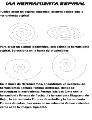 La Herramienta Espiral
Puedes crear un espiral simétrica, primero selecciona la
herramienta espiral
Para crear un espiral logarítmica, selecciona la herramienta
espiral. Selecciona en la barra de propiedades
En la barra de Herramientas, encontrarás un submenú de
herramientas llamado Formas perfectas, donde se
encuentran la herramienta Formas básicas junto con la
herramienta Formas de flecha , la herramienta Diagrama de
flujo , la herramienta Formas de estrella y la herramienta
Formas de notas , las verás en un submenú de herramientas
como el de la imagen siguiente.
 