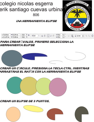 colegio nicolas esgerra
erik santiago cuevas urbina
806
La Herramienta Elipse
Para crear óvalos, primero selecciona la
herramienta elipse
crear un círculo, presiona la tecla Ctrl, mientras
arrastras el ratón con la herramienta elipse
crear un elipse de 3 puntos,